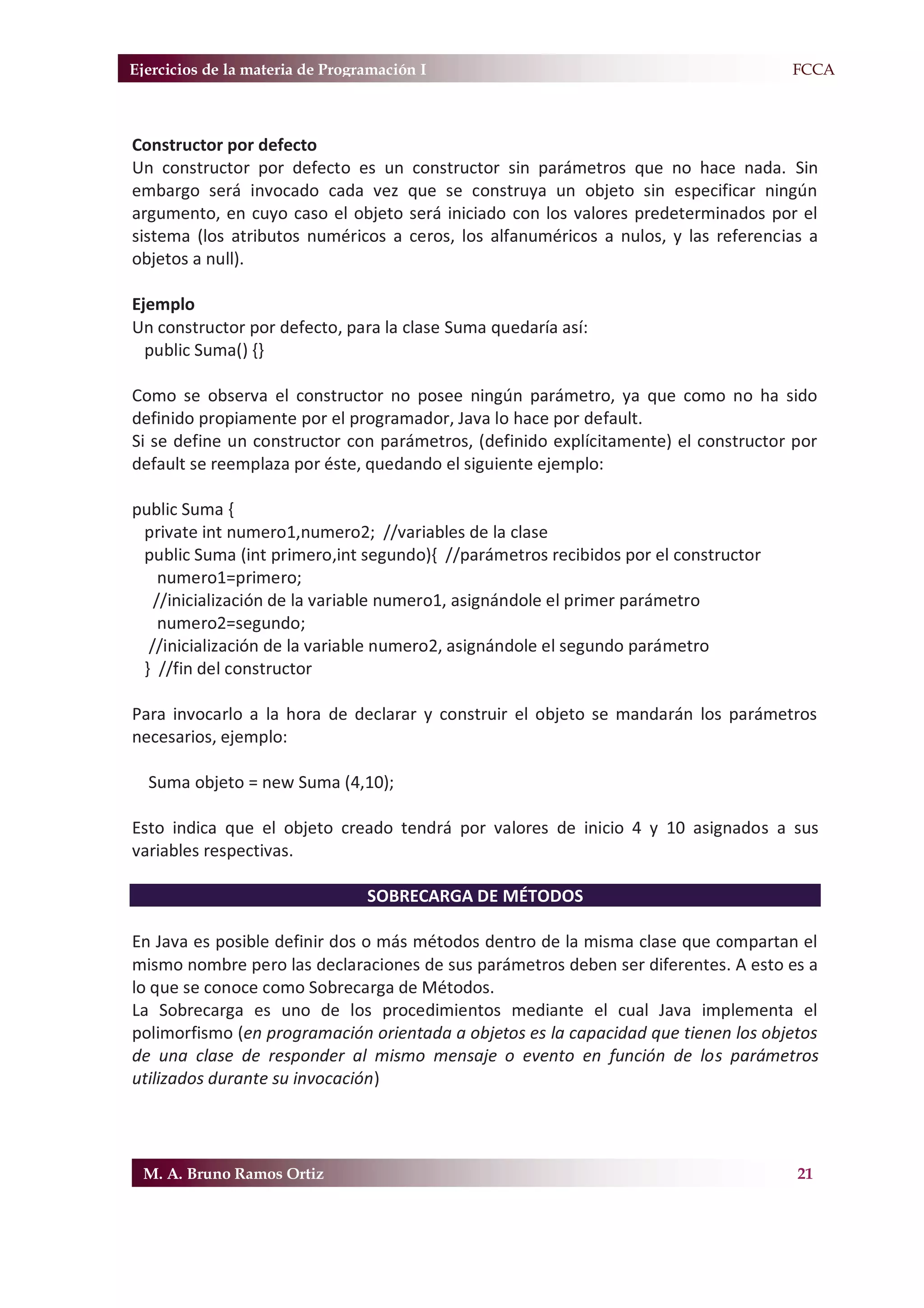 Ejercicios de la materia de Programación I                                          F.FCCA



Constructor por defecto
Un constructor por defecto es un constructor sin parámetros que no hace nada. Sin
embargo será invocado cada vez que se construya un objeto sin especificar ningún
argumento, en cuyo caso el objeto será iniciado con los valores predeterminados por el
sistema (los atributos numéricos a ceros, los alfanuméricos a nulos, y las referencias a
objetos a null).

Ejemplo
Un constructor por defecto, para la clase Suma quedaría así:
  public Suma() {}

Como se observa el constructor no posee ningún parámetro, ya que como no ha sido
definido propiamente por el programador, Java lo hace por default.
Si se define un constructor con parámetros, (definido explícitamente) el constructor por
default se reemplaza por éste, quedando el siguiente ejemplo:

public Suma {
 private int numero1,numero2; //variables de la clase
 public Suma (int primero,int segundo){ //parámetros recibidos por el constructor
    numero1=primero;
   //inicialización de la variable numero1, asignándole el primer parámetro
    numero2=segundo;
  //inicialización de la variable numero2, asignándole el segundo parámetro
 } //fin del constructor

Para invocarlo a la hora de declarar y construir el objeto se mandarán los parámetros
necesarios, ejemplo:

  Suma objeto = new Suma (4,10);

Esto indica que el objeto creado tendrá por valores de inicio 4 y 10 asignados a sus
variables respectivas.

                                 SOBRECARGA DE MÉTODOS

En Java es posible definir dos o más métodos dentro de la misma clase que compartan el
mismo nombre pero las declaraciones de sus parámetros deben ser diferentes. A esto es a
lo que se conoce como Sobrecarga de Métodos.
La Sobrecarga es uno de los procedimientos mediante el cual Java implementa el
polimorfismo (en programación orientada a objetos es la capacidad que tienen los objetos
de una clase de responder al mismo mensaje o evento en función de los parámetros
utilizados durante su invocación)




 M. A. Bruno Ramos Ortiz                                                             21
 