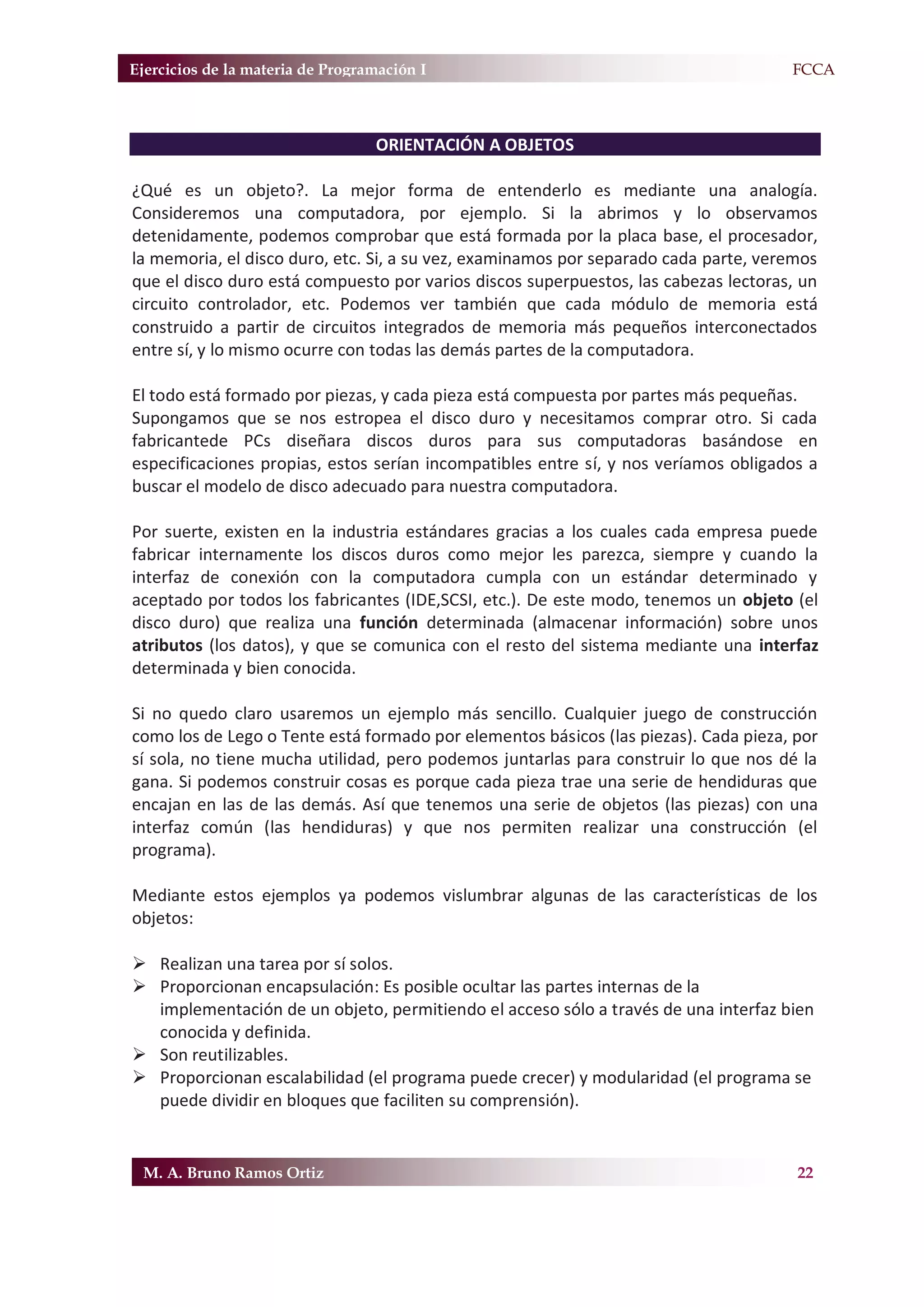 Ejercicios de la materia de Programación I                                          F.FCCA



                                  ORIENTACIÓN A OBJETOS

¿Qué es un objeto?. La mejor forma de entenderlo es mediante una analogía.
Consideremos una computadora, por ejemplo. Si la abrimos y lo observamos
detenidamente, podemos comprobar que está formada por la placa base, el procesador,
la memoria, el disco duro, etc. Si, a su vez, examinamos por separado cada parte, veremos
que el disco duro está compuesto por varios discos superpuestos, las cabezas lectoras, un
circuito controlador, etc. Podemos ver también que cada módulo de memoria está
construido a partir de circuitos integrados de memoria más pequeños interconectados
entre sí, y lo mismo ocurre con todas las demás partes de la computadora.

El todo está formado por piezas, y cada pieza está compuesta por partes más pequeñas.
Supongamos que se nos estropea el disco duro y necesitamos comprar otro. Si cada
fabricantede PCs diseñara discos duros para sus computadoras basándose en
especificaciones propias, estos serían incompatibles entre sí, y nos veríamos obligados a
buscar el modelo de disco adecuado para nuestra computadora.

Por suerte, existen en la industria estándares gracias a los cuales cada empresa puede
fabricar internamente los discos duros como mejor les parezca, siempre y cuando la
interfaz de conexión con la computadora cumpla con un estándar determinado y
aceptado por todos los fabricantes (IDE,SCSI, etc.). De este modo, tenemos un objeto (el
disco duro) que realiza una función determinada (almacenar información) sobre unos
atributos (los datos), y que se comunica con el resto del sistema mediante una interfaz
determinada y bien conocida.

Si no quedo claro usaremos un ejemplo más sencillo. Cualquier juego de construcción
como los de Lego o Tente está formado por elementos básicos (las piezas). Cada pieza, por
sí sola, no tiene mucha utilidad, pero podemos juntarlas para construir lo que nos dé la
gana. Si podemos construir cosas es porque cada pieza trae una serie de hendiduras que
encajan en las de las demás. Así que tenemos una serie de objetos (las piezas) con una
interfaz común (las hendiduras) y que nos permiten realizar una construcción (el
programa).

Mediante estos ejemplos ya podemos vislumbrar algunas de las características de los
objetos:

¾ Realizan una tarea por sí solos.
¾ Proporcionan encapsulación: Es posible ocultar las partes internas de la
  implementación de un objeto, permitiendo el acceso sólo a través de una interfaz bien
  conocida y definida.
¾ Son reutilizables.
¾ Proporcionan escalabilidad (el programa puede crecer) y modularidad (el programa se
  puede dividir en bloques que faciliten su comprensión).


 M. A. Bruno Ramos Ortiz                                                              22
 