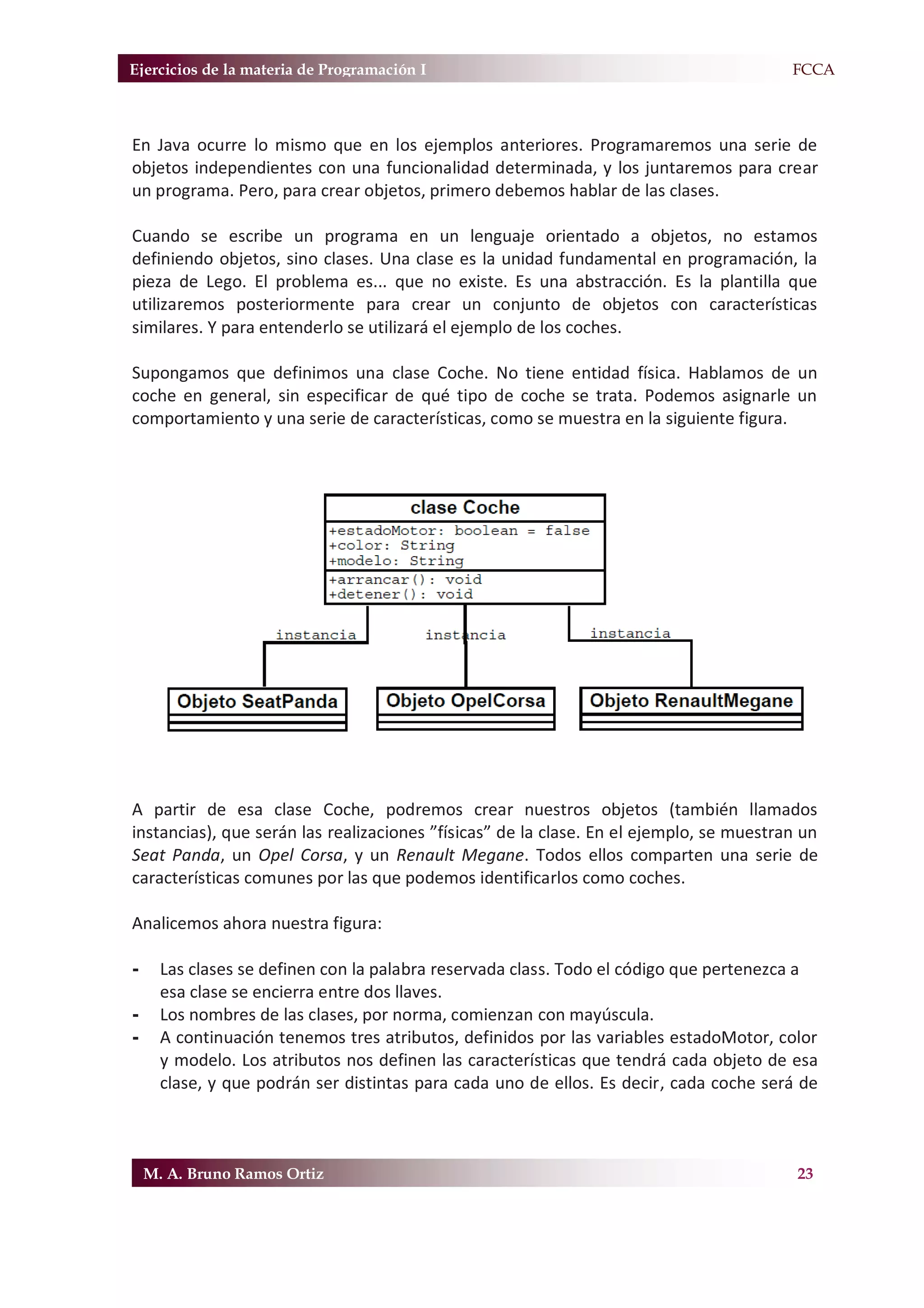 Ejercicios de la materia de Programación I                                             F.FCCA



En Java ocurre lo mismo que en los ejemplos anteriores. Programaremos una serie de
objetos independientes con una funcionalidad determinada, y los juntaremos para crear
un programa. Pero, para crear objetos, primero debemos hablar de las clases.

Cuando se escribe un programa en un lenguaje orientado a objetos, no estamos
definiendo objetos, sino clases. Una clase es la unidad fundamental en programación, la
pieza de Lego. El problema es... que no existe. Es una abstracción. Es la plantilla que
utilizaremos posteriormente para crear un conjunto de objetos con características
similares. Y para entenderlo se utilizará el ejemplo de los coches.

Supongamos que definimos una clase Coche. No tiene entidad física. Hablamos de un
coche en general, sin especificar de qué tipo de coche se trata. Podemos asignarle un
comportamiento y una serie de características, como se muestra en la siguiente figura.




A partir de esa clase Coche, podremos crear nuestros objetos (también llamados
instancias), que serán las realizaciones ”físicas” de la clase. En el ejemplo, se muestran un
Seat Panda, un Opel Corsa, y un Renault Megane. Todos ellos comparten una serie de
características comunes por las que podemos identificarlos como coches.

Analicemos ahora nuestra figura:

-     Las clases se definen con la palabra reservada class. Todo el código que pertenezca a
      esa clase se encierra entre dos llaves.
-     Los nombres de las clases, por norma, comienzan con mayúscula.
-     A continuación tenemos tres atributos, definidos por las variables estadoMotor, color
      y modelo. Los atributos nos definen las características que tendrá cada objeto de esa
      clase, y que podrán ser distintas para cada uno de ellos. Es decir, cada coche será de



    M. A. Bruno Ramos Ortiz                                                               23
 