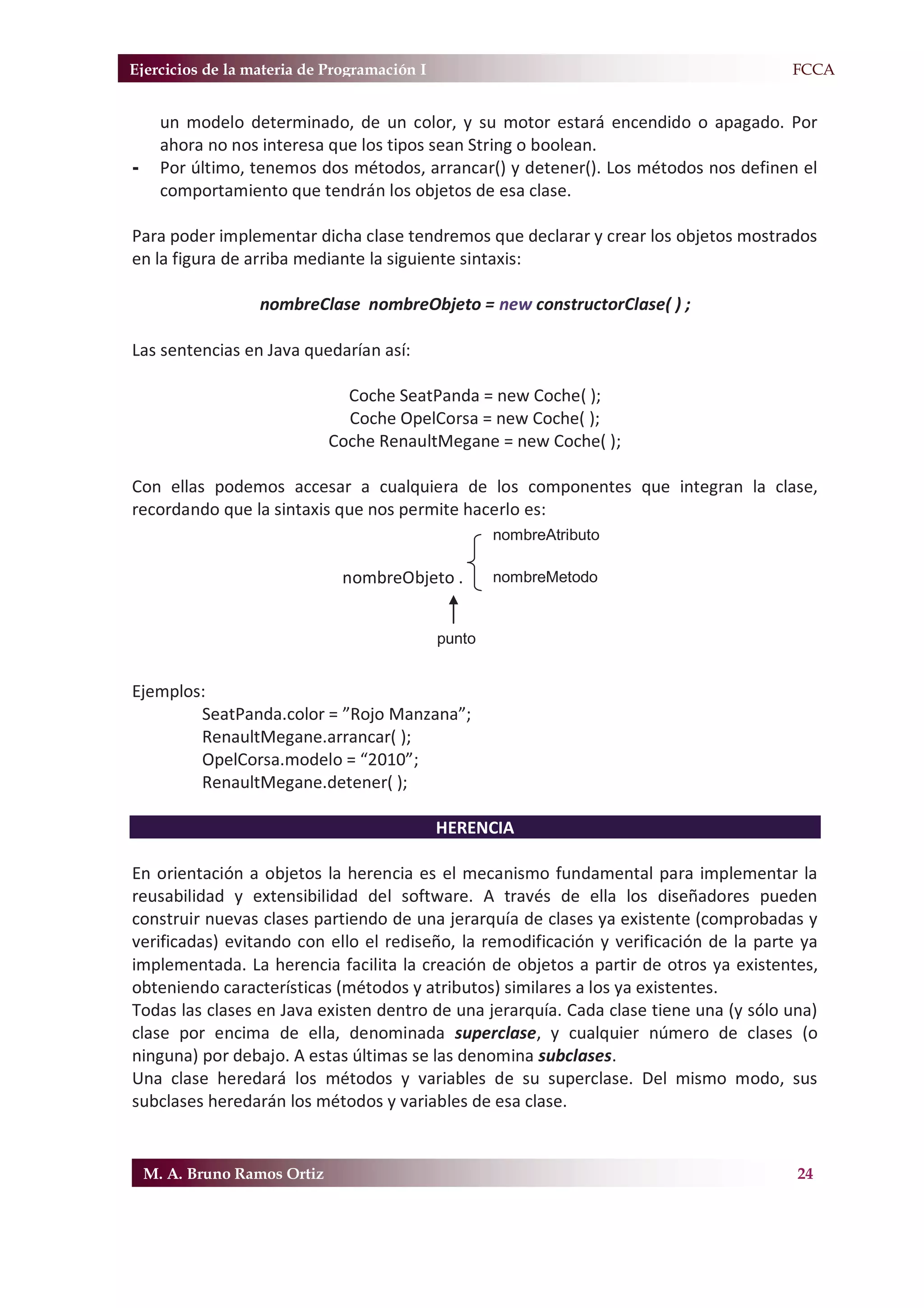 Ejercicios de la materia de Programación I                                           F.FCCA


      un modelo determinado, de un color, y su motor estará encendido o apagado. Por
      ahora no nos interesa que los tipos sean String o boolean.
-     Por último, tenemos dos métodos, arrancar() y detener(). Los métodos nos definen el
      comportamiento que tendrán los objetos de esa clase.

Para poder implementar dicha clase tendremos que declarar y crear los objetos mostrados
en la figura de arriba mediante la siguiente sintaxis:

                  nombreClase nombreObjeto = new constructorClase( ) ;

Las sentencias en Java quedarían así:

                                Coche SeatPanda = new Coche( );
                                Coche OpelCorsa = new Coche( );
                              Coche RenaultMegane = new Coche( );

Con ellas podemos accesar a cualquiera de los componentes que integran la clase,
recordando que la sintaxis que nos permite hacerlo es:
                                                     nombreAtributo

                               nombreObjeto .        nombreMetodo


                                             punto


Ejemplos:
        SeatPanda.color = ”Rojo Manzana”;
        RenaultMegane.arrancar( );
        OpelCorsa.modelo = “2010”;
        RenaultMegane.detener( );

                                             HERENCIA

En orientación a objetos la herencia es el mecanismo fundamental para implementar la
reusabilidad y extensibilidad del software. A través de ella los diseñadores pueden
construir nuevas clases partiendo de una jerarquía de clases ya existente (comprobadas y
verificadas) evitando con ello el rediseño, la remodificación y verificación de la parte ya
implementada. La herencia facilita la creación de objetos a partir de otros ya existentes,
obteniendo características (métodos y atributos) similares a los ya existentes.
Todas las clases en Java existen dentro de una jerarquía. Cada clase tiene una (y sólo una)
clase por encima de ella, denominada superclase, y cualquier número de clases (o
ninguna) por debajo. A estas últimas se las denomina subclases.
Una clase heredará los métodos y variables de su superclase. Del mismo modo, sus
subclases heredarán los métodos y variables de esa clase.


    M. A. Bruno Ramos Ortiz                                                             24
 