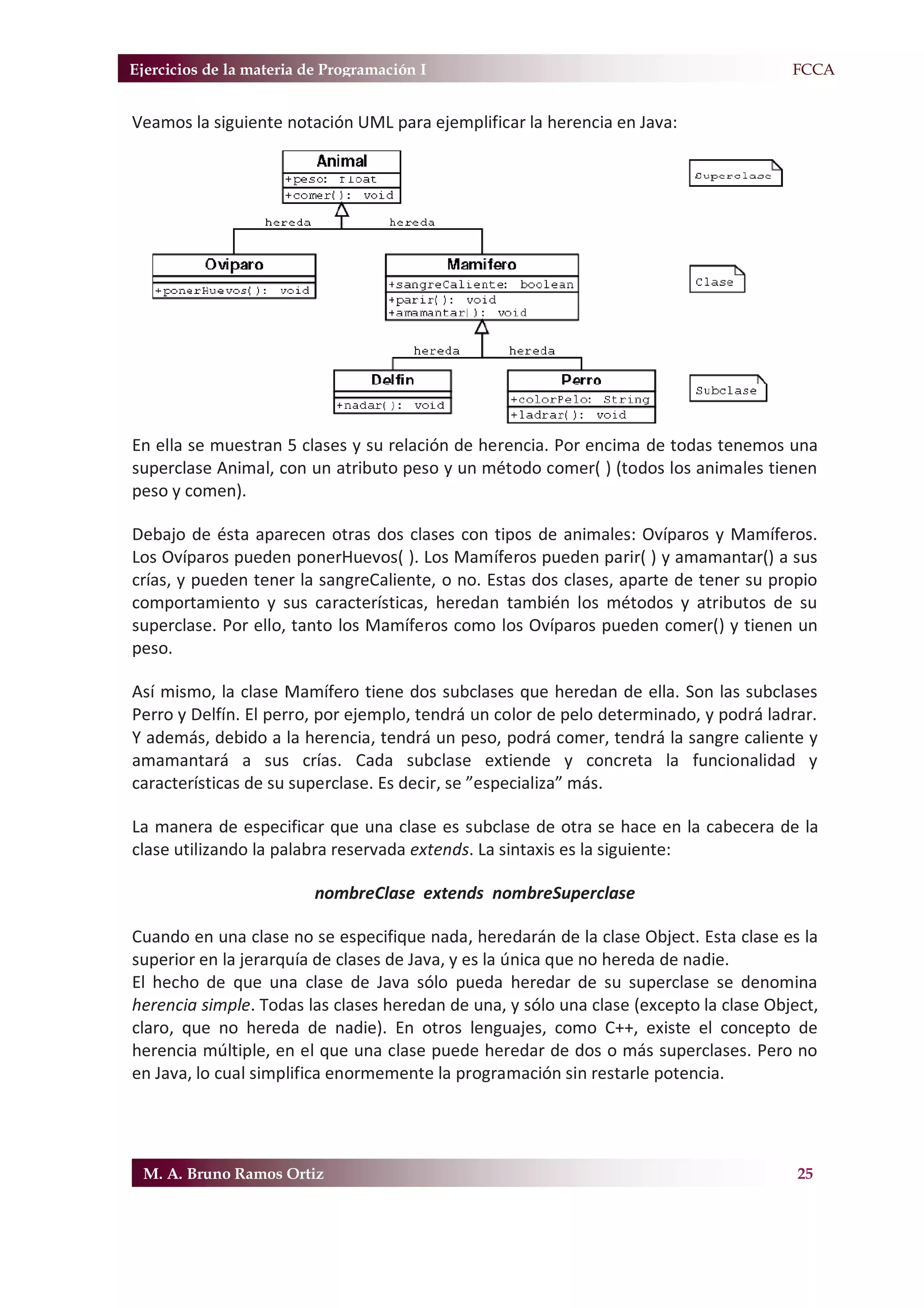 Ejercicios de la materia de Programación I                                            F.FCCA


Veamos la siguiente notación UML para ejemplificar la herencia en Java:




En ella se muestran 5 clases y su relación de herencia. Por encima de todas tenemos una
superclase Animal, con un atributo peso y un método comer( ) (todos los animales tienen
peso y comen).

Debajo de ésta aparecen otras dos clases con tipos de animales: Ovíparos y Mamíferos.
Los Ovíparos pueden ponerHuevos( ). Los Mamíferos pueden parir( ) y amamantar() a sus
crías, y pueden tener la sangreCaliente, o no. Estas dos clases, aparte de tener su propio
comportamiento y sus características, heredan también los métodos y atributos de su
superclase. Por ello, tanto los Mamíferos como los Ovíparos pueden comer() y tienen un
peso.

Así mismo, la clase Mamífero tiene dos subclases que heredan de ella. Son las subclases
Perro y Delfín. El perro, por ejemplo, tendrá un color de pelo determinado, y podrá ladrar.
Y además, debido a la herencia, tendrá un peso, podrá comer, tendrá la sangre caliente y
amamantará a sus crías. Cada subclase extiende y concreta la funcionalidad y
características de su superclase. Es decir, se ”especializa” más.

La manera de especificar que una clase es subclase de otra se hace en la cabecera de la
clase utilizando la palabra reservada extends. La sintaxis es la siguiente:

                          nombreClase extends nombreSuperclase

Cuando en una clase no se especifique nada, heredarán de la clase Object. Esta clase es la
superior en la jerarquía de clases de Java, y es la única que no hereda de nadie.
El hecho de que una clase de Java sólo pueda heredar de su superclase se denomina
herencia simple. Todas las clases heredan de una, y sólo una clase (excepto la clase Object,
claro, que no hereda de nadie). En otros lenguajes, como C++, existe el concepto de
herencia múltiple, en el que una clase puede heredar de dos o más superclases. Pero no
en Java, lo cual simplifica enormemente la programación sin restarle potencia.




 M. A. Bruno Ramos Ortiz                                                                 25
 