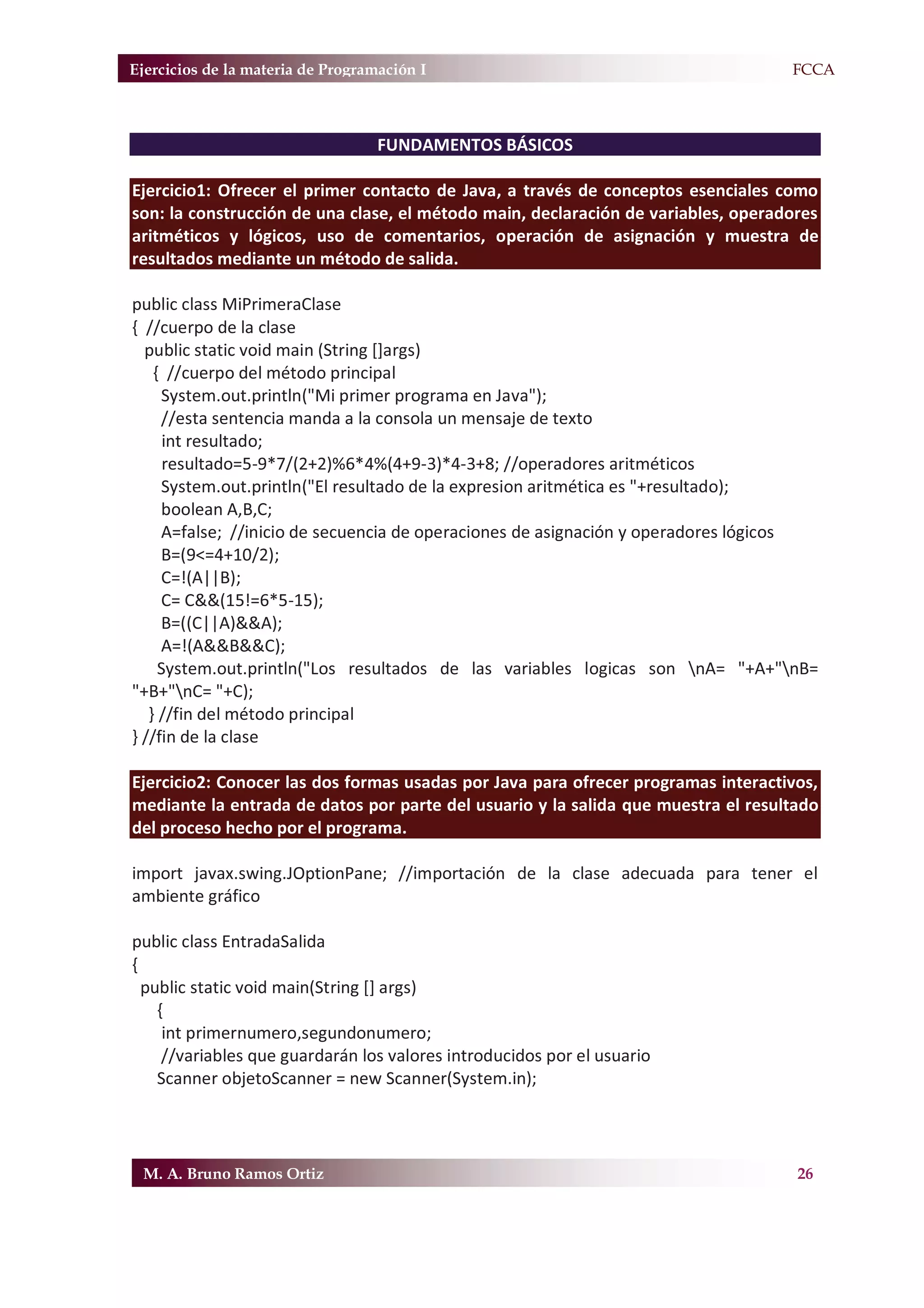 Ejercicios de la materia de Programación I                                        F.FCCA



                                   FUNDAMENTOS BÁSICOS

Ejercicio1: Ofrecer el primer contacto de Java, a través de conceptos esenciales como
son: la construcción de una clase, el método main, declaración de variables, operadores
aritméticos y lógicos, uso de comentarios, operación de asignación y muestra de
resultados mediante un método de salida.

public class MiPrimeraClase
{ //cuerpo de la clase
  public static void main (String []args)
    { //cuerpo del método principal
     System.out.println("Mi primer programa en Java");
     //esta sentencia manda a la consola un mensaje de texto
      int resultado;
      resultado=5-9*7/(2+2)%6*4%(4+9-3)*4-3+8; //operadores aritméticos
     System.out.println("El resultado de la expresion aritmética es "+resultado);
     boolean A,B,C;
     A=false; //inicio de secuencia de operaciones de asignación y operadores lógicos
     B=(9<=4+10/2);
     C=!(A||B);
     C= C&&(15!=6*5-15);
     B=((C||A)&&A);
     A=!(A&&B&&C);
     System.out.println("Los resultados de las variables logicas son nA= "+A+"nB=
"+B+"nC= "+C);
   } //fin del método principal
} //fin de la clase

Ejercicio2: Conocer las dos formas usadas por Java para ofrecer programas interactivos,
mediante la entrada de datos por parte del usuario y la salida que muestra el resultado
del proceso hecho por el programa.

import javax.swing.JOptionPane; //importación de la clase adecuada para tener el
ambiente gráfico

public class EntradaSalida
{
  public static void main(String [] args)
    {
     int primernumero,segundonumero;
     //variables que guardarán los valores introducidos por el usuario
    Scanner objetoScanner = new Scanner(System.in);




 M. A. Bruno Ramos Ortiz                                                            26
 