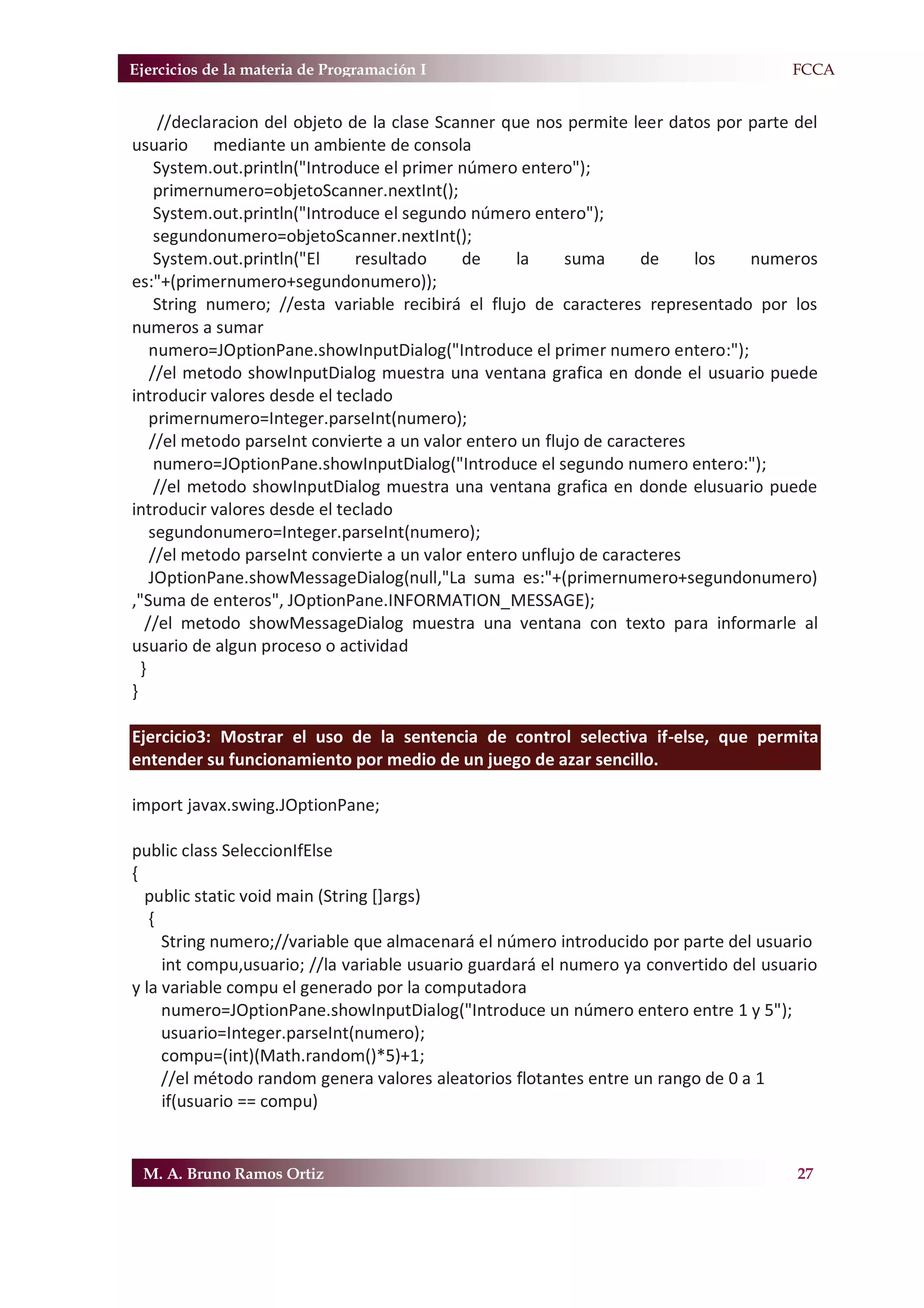 Ejercicios de la materia de Programación I                                           F.FCCA


      //declaracion del objeto de la clase Scanner que nos permite leer datos por parte del
usuario mediante un ambiente de consola
     System.out.println("Introduce el primer número entero");
     primernumero=objetoScanner.nextInt();
     System.out.println("Introduce el segundo número entero");
     segundonumero=objetoScanner.nextInt();
     System.out.println("El     resultado     de     la    suma      de     los   numeros
es:"+(primernumero+segundonumero));
     String numero; //esta variable recibirá el flujo de caracteres representado por los
numeros a sumar
    numero=JOptionPane.showInputDialog("Introduce el primer numero entero:");
    //el metodo showInputDialog muestra una ventana grafica en donde el usuario puede
introducir valores desde el teclado
    primernumero=Integer.parseInt(numero);
    //el metodo parseInt convierte a un valor entero un flujo de caracteres
     numero=JOptionPane.showInputDialog("Introduce el segundo numero entero:");
     //el metodo showInputDialog muestra una ventana grafica en donde elusuario puede
introducir valores desde el teclado
    segundonumero=Integer.parseInt(numero);
    //el metodo parseInt convierte a un valor entero unflujo de caracteres
    JOptionPane.showMessageDialog(null,"La suma es:"+(primernumero+segundonumero)
,"Suma de enteros", JOptionPane.INFORMATION_MESSAGE);
   //el metodo showMessageDialog muestra una ventana con texto para informarle al
usuario de algun proceso o actividad
  }
}

Ejercicio3: Mostrar el uso de la sentencia de control selectiva if-else, que permita
entender su funcionamiento por medio de un juego de azar sencillo.

import javax.swing.JOptionPane;

public class SeleccionIfElse
{
  public static void main (String []args)
   {
     String numero;//variable que almacenará el número introducido por parte del usuario
     int compu,usuario; //la variable usuario guardará el numero ya convertido del usuario
y la variable compu el generado por la computadora
     numero=JOptionPane.showInputDialog("Introduce un número entero entre 1 y 5");
     usuario=Integer.parseInt(numero);
     compu=(int)(Math.random()*5)+1;
     //el método random genera valores aleatorios flotantes entre un rango de 0 a 1
     if(usuario == compu)


 M. A. Bruno Ramos Ortiz                                                                27
 
