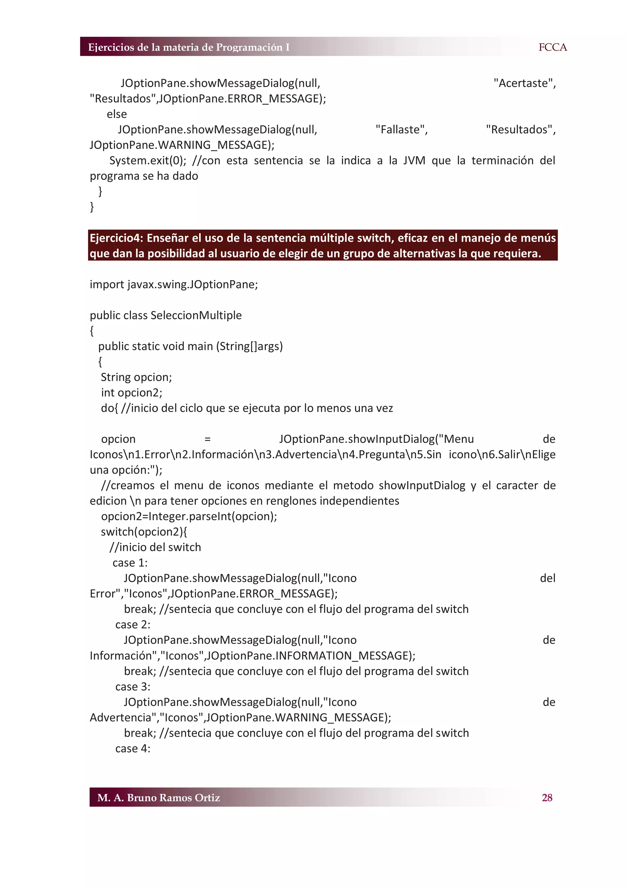 Ejercicios de la materia de Programación I                                         F.FCCA


       JOptionPane.showMessageDialog(null,                                "Acertaste",
"Resultados",JOptionPane.ERROR_MESSAGE);
    else
      JOptionPane.showMessageDialog(null,             "Fallaste",        "Resultados",
JOptionPane.WARNING_MESSAGE);
    System.exit(0); //con esta sentencia se la indica a la JVM que la terminación del
programa se ha dado
  }
}

Ejercicio4: Enseñar el uso de la sentencia múltiple switch, eficaz en el manejo de menús
que dan la posibilidad al usuario de elegir de un grupo de alternativas la que requiera.

import javax.swing.JOptionPane;

public class SeleccionMultiple
{
  public static void main (String[]args)
  {
   String opcion;
   int opcion2;
   do{ //inicio del ciclo que se ejecuta por lo menos una vez

  opcion                =            JOptionPane.showInputDialog("Menu              de
Iconosn1.Errorn2.Informaciónn3.Advertencian4.Preguntan5.Sin iconon6.SalirnElige
una opción:");
  //creamos el menu de iconos mediante el metodo showInputDialog y el caracter de
edicion n para tener opciones en renglones independientes
  opcion2=Integer.parseInt(opcion);
  switch(opcion2){
    //inicio del switch
     case 1:
        JOptionPane.showMessageDialog(null,"Icono                                  del
Error","Iconos",JOptionPane.ERROR_MESSAGE);
        break; //sentecia que concluye con el flujo del programa del switch
      case 2:
        JOptionPane.showMessageDialog(null,"Icono                                   de
Información","Iconos",JOptionPane.INFORMATION_MESSAGE);
        break; //sentecia que concluye con el flujo del programa del switch
      case 3:
        JOptionPane.showMessageDialog(null,"Icono                                   de
Advertencia","Iconos",JOptionPane.WARNING_MESSAGE);
        break; //sentecia que concluye con el flujo del programa del switch
      case 4:


 M. A. Bruno Ramos Ortiz                                                             28
 