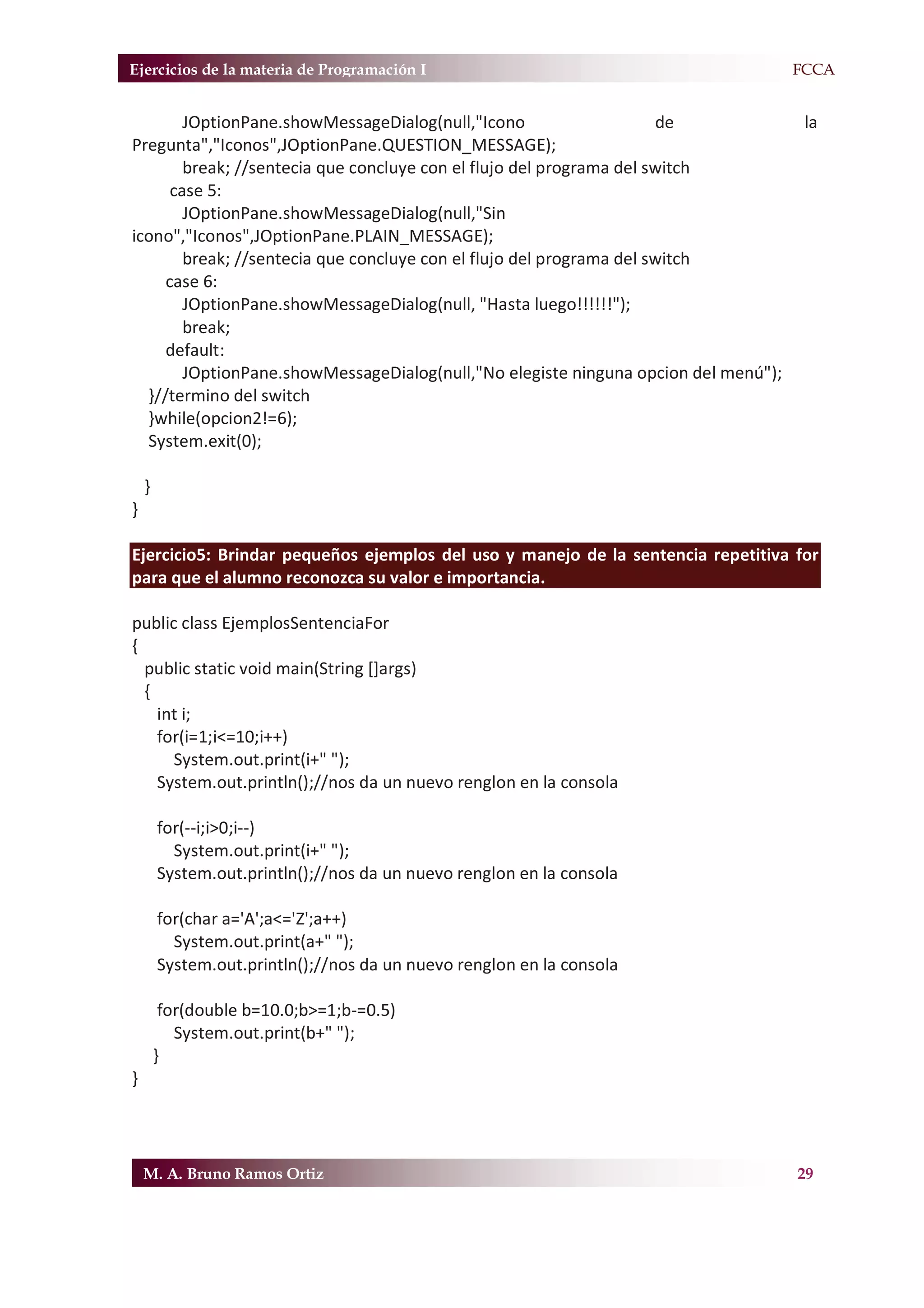 Ejercicios de la materia de Programación I                                       F.FCCA


        JOptionPane.showMessageDialog(null,"Icono                     de             la
Pregunta","Iconos",JOptionPane.QUESTION_MESSAGE);
        break; //sentecia que concluye con el flujo del programa del switch
      case 5:
        JOptionPane.showMessageDialog(null,"Sin
icono","Iconos",JOptionPane.PLAIN_MESSAGE);
        break; //sentecia que concluye con el flujo del programa del switch
     case 6:
        JOptionPane.showMessageDialog(null, "Hasta luego!!!!!!");
        break;
     default:
        JOptionPane.showMessageDialog(null,"No elegiste ninguna opcion del menú");
  }//termino del switch
  }while(opcion2!=6);
  System.exit(0);

    }
}

Ejercicio5: Brindar pequeños ejemplos del uso y manejo de la sentencia repetitiva for
para que el alumno reconozca su valor e importancia.

public class EjemplosSentenciaFor
{
  public static void main(String []args)
  {
    int i;
    for(i=1;i<=10;i++)
      System.out.print(i+" ");
    System.out.println();//nos da un nuevo renglon en la consola

        for(--i;i>0;i--)
          System.out.print(i+" ");
        System.out.println();//nos da un nuevo renglon en la consola

        for(char a='A';a<='Z';a++)
          System.out.print(a+" ");
        System.out.println();//nos da un nuevo renglon en la consola

         for(double b=10.0;b>=1;b-=0.5)
           System.out.print(b+" ");
        }
}




    M. A. Bruno Ramos Ortiz                                                          29
 
