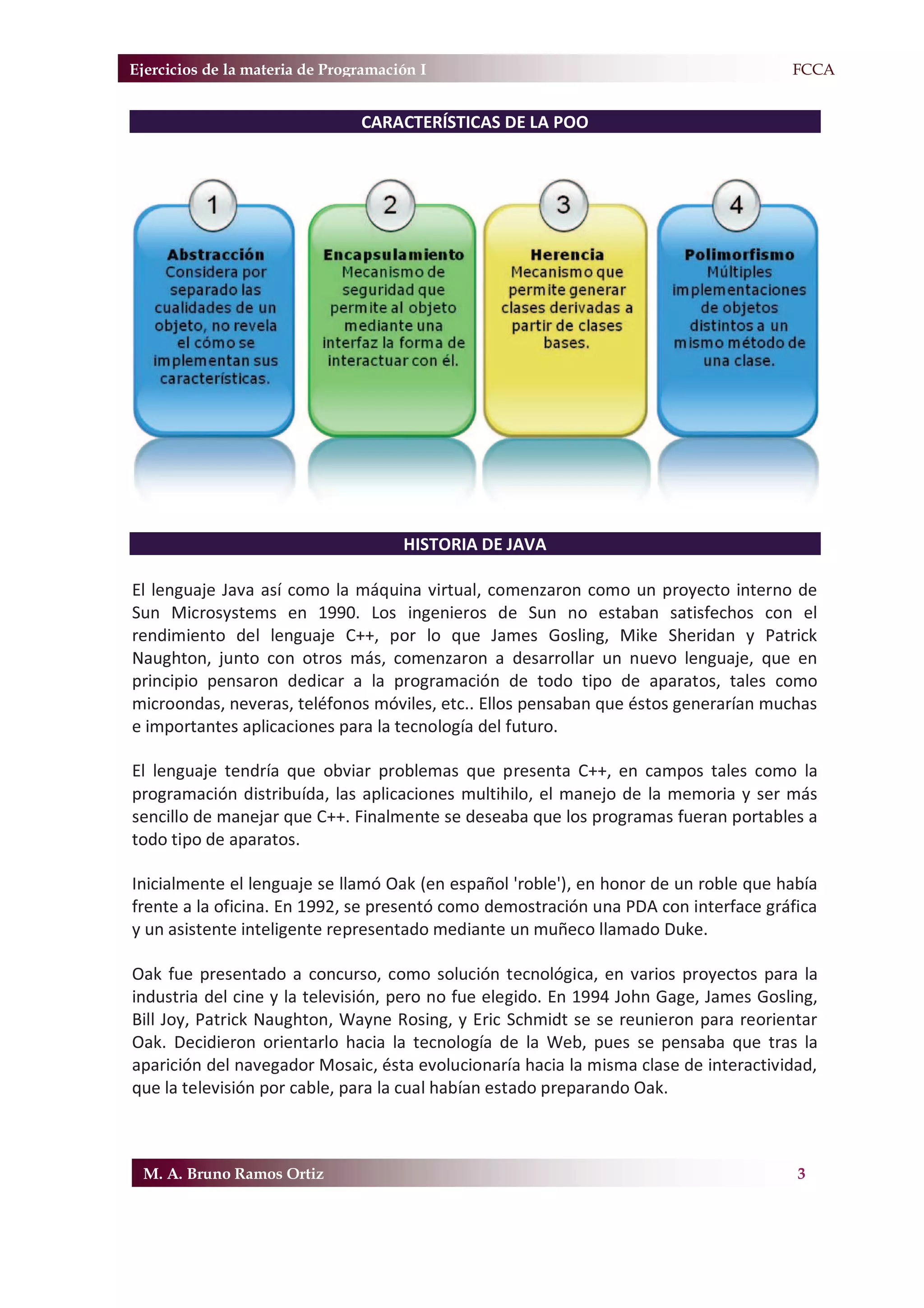 Ejercicios de la materia de Programación I                                           F.FCCA


                                CARACTERÍSTICAS DE LA POO




                                      HISTORIA DE JAVA

El lenguaje Java así como la máquina virtual, comenzaron como un proyecto interno de
Sun Microsystems en 1990. Los ingenieros de Sun no estaban satisfechos con el
rendimiento del lenguaje C++, por lo que James Gosling, Mike Sheridan y Patrick
Naughton, junto con otros más, comenzaron a desarrollar un nuevo lenguaje, que en
principio pensaron dedicar a la programación de todo tipo de aparatos, tales como
microondas, neveras, teléfonos móviles, etc.. Ellos pensaban que éstos generarían muchas
e importantes aplicaciones para la tecnología del futuro.

El lenguaje tendría que obviar problemas que presenta C++, en campos tales como la
programación distribuída, las aplicaciones multihilo, el manejo de la memoria y ser más
sencillo de manejar que C++. Finalmente se deseaba que los programas fueran portables a
todo tipo de aparatos.

Inicialmente el lenguaje se llamó Oak (en español 'roble'), en honor de un roble que había
frente a la oficina. En 1992, se presentó como demostración una PDA con interface gráfica
y un asistente inteligente representado mediante un muñeco llamado Duke.

Oak fue presentado a concurso, como solución tecnológica, en varios proyectos para la
industria del cine y la televisión, pero no fue elegido. En 1994 John Gage, James Gosling,
Bill Joy, Patrick Naughton, Wayne Rosing, y Eric Schmidt se se reunieron para reorientar
Oak. Decidieron orientarlo hacia la tecnología de la Web, pues se pensaba que tras la
aparición del navegador Mosaic, ésta evolucionaría hacia la misma clase de interactividad,
que la televisión por cable, para la cual habían estado preparando Oak.



 M. A. Bruno Ramos Ortiz                                                               3
 