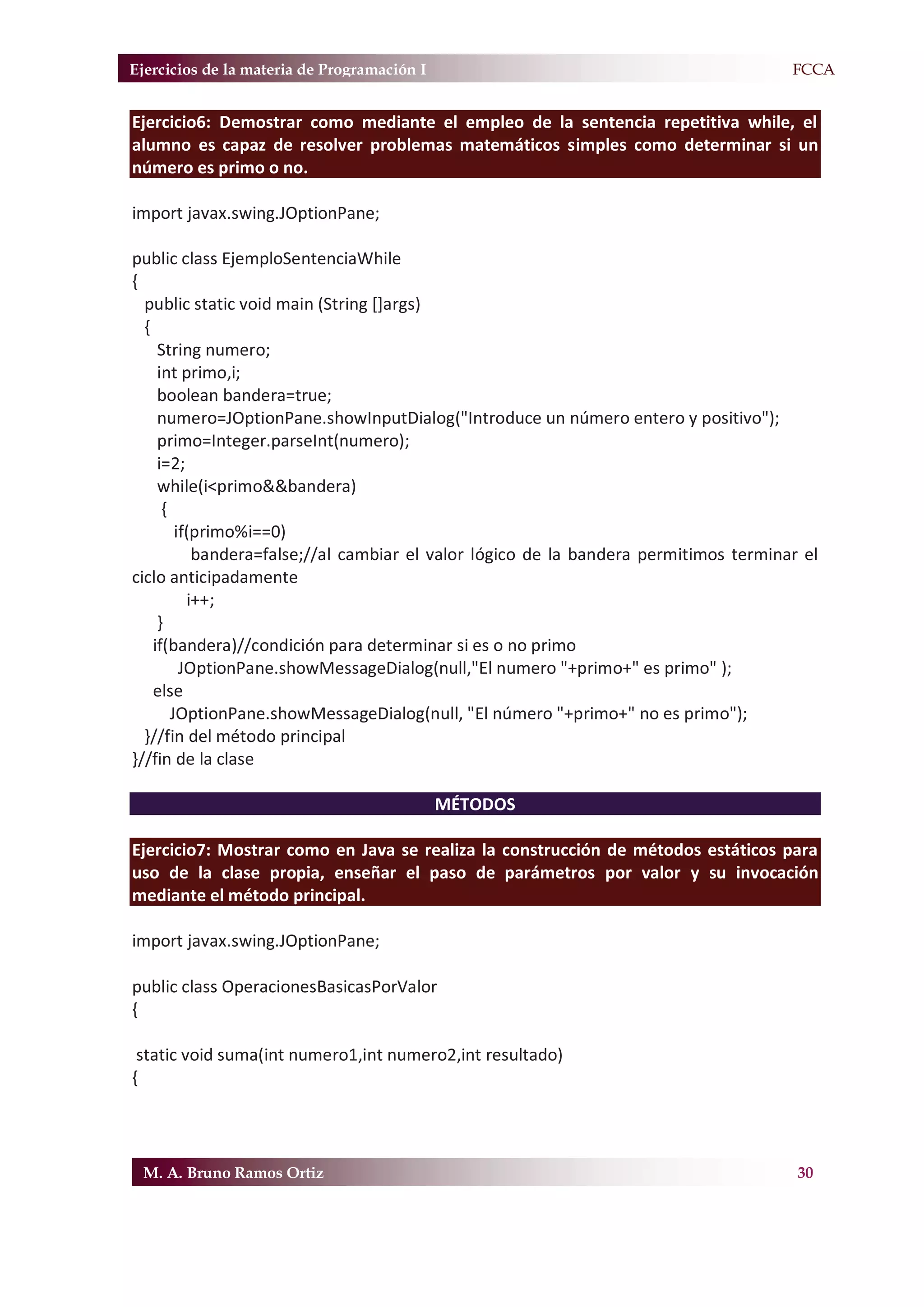 Ejercicios de la materia de Programación I                                           F.FCCA


Ejercicio6: Demostrar como mediante el empleo de la sentencia repetitiva while, el
alumno es capaz de resolver problemas matemáticos simples como determinar si un
número es primo o no.

import javax.swing.JOptionPane;

public class EjemploSentenciaWhile
{
  public static void main (String []args)
  {
     String numero;
     int primo,i;
     boolean bandera=true;
     numero=JOptionPane.showInputDialog("Introduce un número entero y positivo");
     primo=Integer.parseInt(numero);
     i=2;
     while(i<primo&&bandera)
      {
         if(primo%i==0)
            bandera=false;//al cambiar el valor lógico de la bandera permitimos terminar el
ciclo anticipadamente
           i++;
     }
    if(bandera)//condición para determinar si es o no primo
          JOptionPane.showMessageDialog(null,"El numero "+primo+" es primo" );
    else
        JOptionPane.showMessageDialog(null, "El número "+primo+" no es primo");
  }//fin del método principal
}//fin de la clase

                                             MÉTODOS

Ejercicio7: Mostrar como en Java se realiza la construcción de métodos estáticos para
uso de la clase propia, enseñar el paso de parámetros por valor y su invocación
mediante el método principal.

import javax.swing.JOptionPane;

public class OperacionesBasicasPorValor
{

 static void suma(int numero1,int numero2,int resultado)
{




 M. A. Bruno Ramos Ortiz                                                                30
 