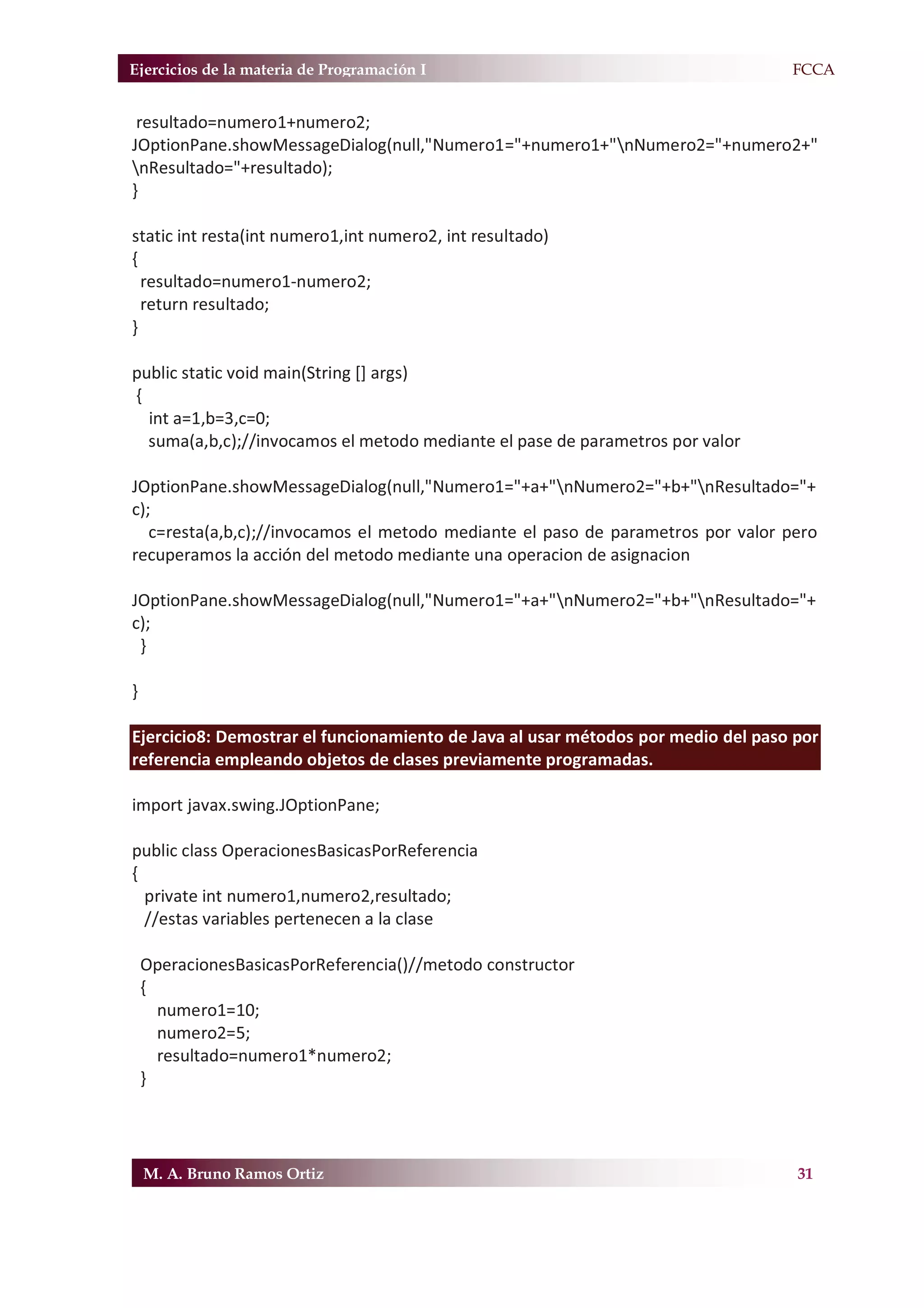 Ejercicios de la materia de Programación I                                       F.FCCA


 resultado=numero1+numero2;
JOptionPane.showMessageDialog(null,"Numero1="+numero1+"nNumero2="+numero2+"
nResultado="+resultado);
}

static int resta(int numero1,int numero2, int resultado)
{
  resultado=numero1-numero2;
  return resultado;
}

public static void main(String [] args)
{
  int a=1,b=3,c=0;
  suma(a,b,c);//invocamos el metodo mediante el pase de parametros por valor

JOptionPane.showMessageDialog(null,"Numero1="+a+"nNumero2="+b+"nResultado="+
c);
   c=resta(a,b,c);//invocamos el metodo mediante el paso de parametros por valor pero
recuperamos la acción del metodo mediante una operacion de asignacion

JOptionPane.showMessageDialog(null,"Numero1="+a+"nNumero2="+b+"nResultado="+
c);
 }

}

Ejercicio8: Demostrar el funcionamiento de Java al usar métodos por medio del paso por
referencia empleando objetos de clases previamente programadas.

import javax.swing.JOptionPane;

public class OperacionesBasicasPorReferencia
{
  private int numero1,numero2,resultado;
  //estas variables pertenecen a la clase

    OperacionesBasicasPorReferencia()//metodo constructor
    {
      numero1=10;
      numero2=5;
      resultado=numero1*numero2;
    }




    M. A. Bruno Ramos Ortiz                                                        31
 