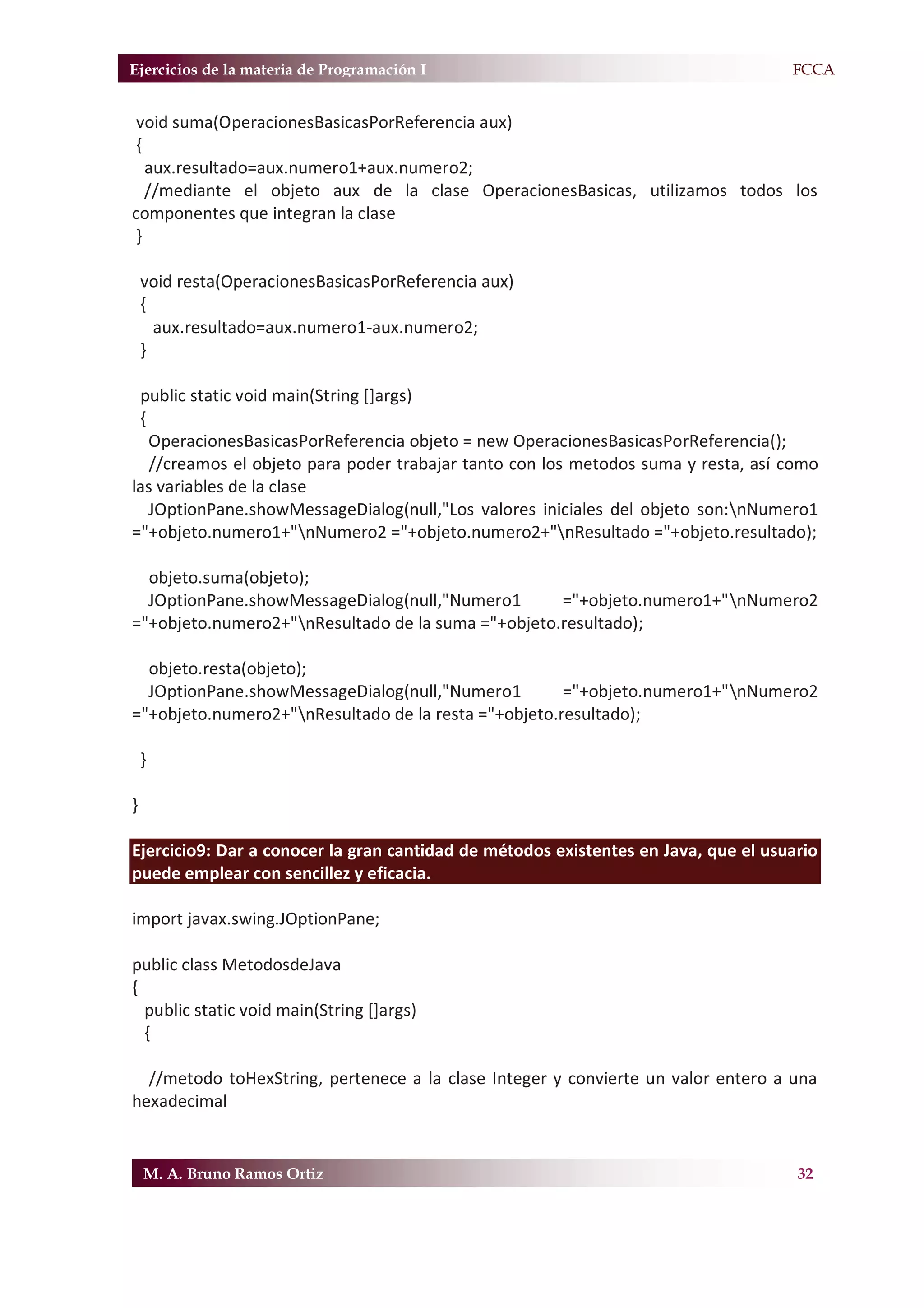 Ejercicios de la materia de Programación I                                         F.FCCA


 void suma(OperacionesBasicasPorReferencia aux)
 {
   aux.resultado=aux.numero1+aux.numero2;
   //mediante el objeto aux de la clase OperacionesBasicas, utilizamos todos los
componentes que integran la clase
 }

    void resta(OperacionesBasicasPorReferencia aux)
    {
      aux.resultado=aux.numero1-aux.numero2;
    }

 public static void main(String []args)
 {
   OperacionesBasicasPorReferencia objeto = new OperacionesBasicasPorReferencia();
   //creamos el objeto para poder trabajar tanto con los metodos suma y resta, así como
las variables de la clase
   JOptionPane.showMessageDialog(null,"Los valores iniciales del objeto son:nNumero1
="+objeto.numero1+"nNumero2 ="+objeto.numero2+"nResultado ="+objeto.resultado);

  objeto.suma(objeto);
  JOptionPane.showMessageDialog(null,"Numero1       ="+objeto.numero1+"nNumero2
="+objeto.numero2+"nResultado de la suma ="+objeto.resultado);

  objeto.resta(objeto);
  JOptionPane.showMessageDialog(null,"Numero1         ="+objeto.numero1+"nNumero2
="+objeto.numero2+"nResultado de la resta ="+objeto.resultado);

    }

}

Ejercicio9: Dar a conocer la gran cantidad de métodos existentes en Java, que el usuario
puede emplear con sencillez y eficacia.

import javax.swing.JOptionPane;

public class MetodosdeJava
{
  public static void main(String []args)
  {

  //metodo toHexString, pertenece a la clase Integer y convierte un valor entero a una
hexadecimal


    M. A. Bruno Ramos Ortiz                                                          32
 