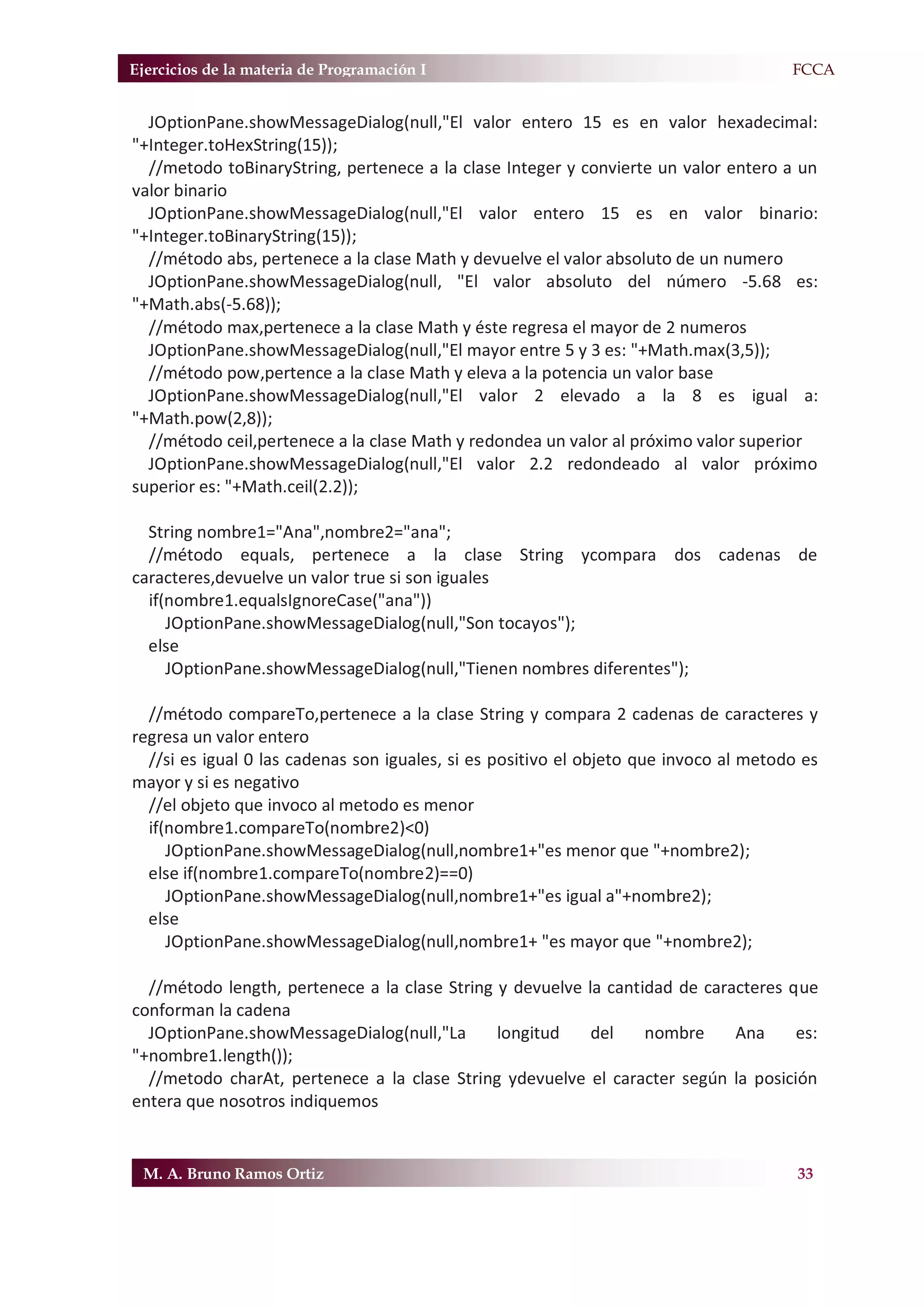 Ejercicios de la materia de Programación I                                           F.FCCA


  JOptionPane.showMessageDialog(null,"El valor entero 15 es en valor hexadecimal:
"+Integer.toHexString(15));
  //metodo toBinaryString, pertenece a la clase Integer y convierte un valor entero a un
valor binario
  JOptionPane.showMessageDialog(null,"El valor entero 15 es en valor binario:
"+Integer.toBinaryString(15));
  //método abs, pertenece a la clase Math y devuelve el valor absoluto de un numero
  JOptionPane.showMessageDialog(null, "El valor absoluto del número -5.68 es:
"+Math.abs(-5.68));
  //método max,pertenece a la clase Math y éste regresa el mayor de 2 numeros
  JOptionPane.showMessageDialog(null,"El mayor entre 5 y 3 es: "+Math.max(3,5));
  //método pow,pertence a la clase Math y eleva a la potencia un valor base
  JOptionPane.showMessageDialog(null,"El valor 2 elevado a la 8 es igual a:
"+Math.pow(2,8));
  //método ceil,pertenece a la clase Math y redondea un valor al próximo valor superior
  JOptionPane.showMessageDialog(null,"El valor 2.2 redondeado al valor próximo
superior es: "+Math.ceil(2.2));

  String nombre1="Ana",nombre2="ana";
  //método equals, pertenece a la clase String ycompara dos cadenas de
caracteres,devuelve un valor true si son iguales
  if(nombre1.equalsIgnoreCase("ana"))
     JOptionPane.showMessageDialog(null,"Son tocayos");
  else
     JOptionPane.showMessageDialog(null,"Tienen nombres diferentes");

  //método compareTo,pertenece a la clase String y compara 2 cadenas de caracteres y
regresa un valor entero
  //si es igual 0 las cadenas son iguales, si es positivo el objeto que invoco al metodo es
mayor y si es negativo
  //el objeto que invoco al metodo es menor
  if(nombre1.compareTo(nombre2)<0)
     JOptionPane.showMessageDialog(null,nombre1+"es menor que "+nombre2);
  else if(nombre1.compareTo(nombre2)==0)
     JOptionPane.showMessageDialog(null,nombre1+"es igual a"+nombre2);
  else
     JOptionPane.showMessageDialog(null,nombre1+ "es mayor que "+nombre2);

  //método length, pertenece a la clase String y devuelve la cantidad de caracteres que
conforman la cadena
  JOptionPane.showMessageDialog(null,"La       longitud    del    nombre     Ana     es:
"+nombre1.length());
  //metodo charAt, pertenece a la clase String ydevuelve el caracter según la posición
entera que nosotros indiquemos


 M. A. Bruno Ramos Ortiz                                                                33
 