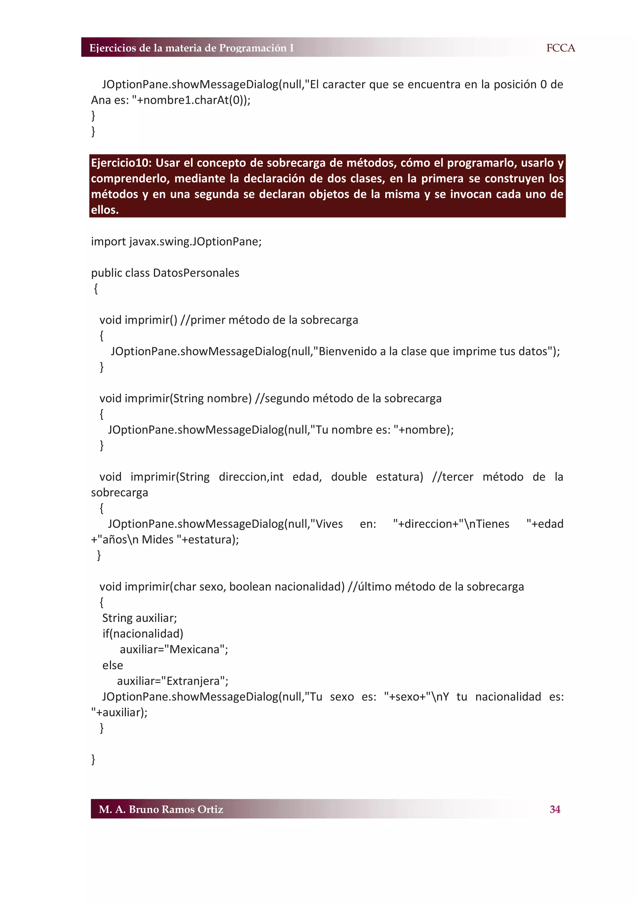 Ejercicios de la materia de Programación I                                         F.FCCA


  JOptionPane.showMessageDialog(null,"El caracter que se encuentra en la posición 0 de
Ana es: "+nombre1.charAt(0));
}
}

Ejercicio10: Usar el concepto de sobrecarga de métodos, cómo el programarlo, usarlo y
comprenderlo, mediante la declaración de dos clases, en la primera se construyen los
métodos y en una segunda se declaran objetos de la misma y se invocan cada uno de
ellos.

import javax.swing.JOptionPane;

public class DatosPersonales
{

    void imprimir() //primer método de la sobrecarga
    {
      JOptionPane.showMessageDialog(null,"Bienvenido a la clase que imprime tus datos");
    }

    void imprimir(String nombre) //segundo método de la sobrecarga
    {
      JOptionPane.showMessageDialog(null,"Tu nombre es: "+nombre);
    }

  void imprimir(String direccion,int edad, double estatura) //tercer método de la
sobrecarga
  {
    JOptionPane.showMessageDialog(null,"Vives en: "+direccion+"nTienes "+edad
+"añosn Mides "+estatura);
 }

  void imprimir(char sexo, boolean nacionalidad) //último método de la sobrecarga
  {
   String auxiliar;
   if(nacionalidad)
       auxiliar="Mexicana";
   else
       auxiliar="Extranjera";
   JOptionPane.showMessageDialog(null,"Tu sexo es: "+sexo+"nY tu nacionalidad es:
"+auxiliar);
  }

}


    M. A. Bruno Ramos Ortiz                                                           34
 