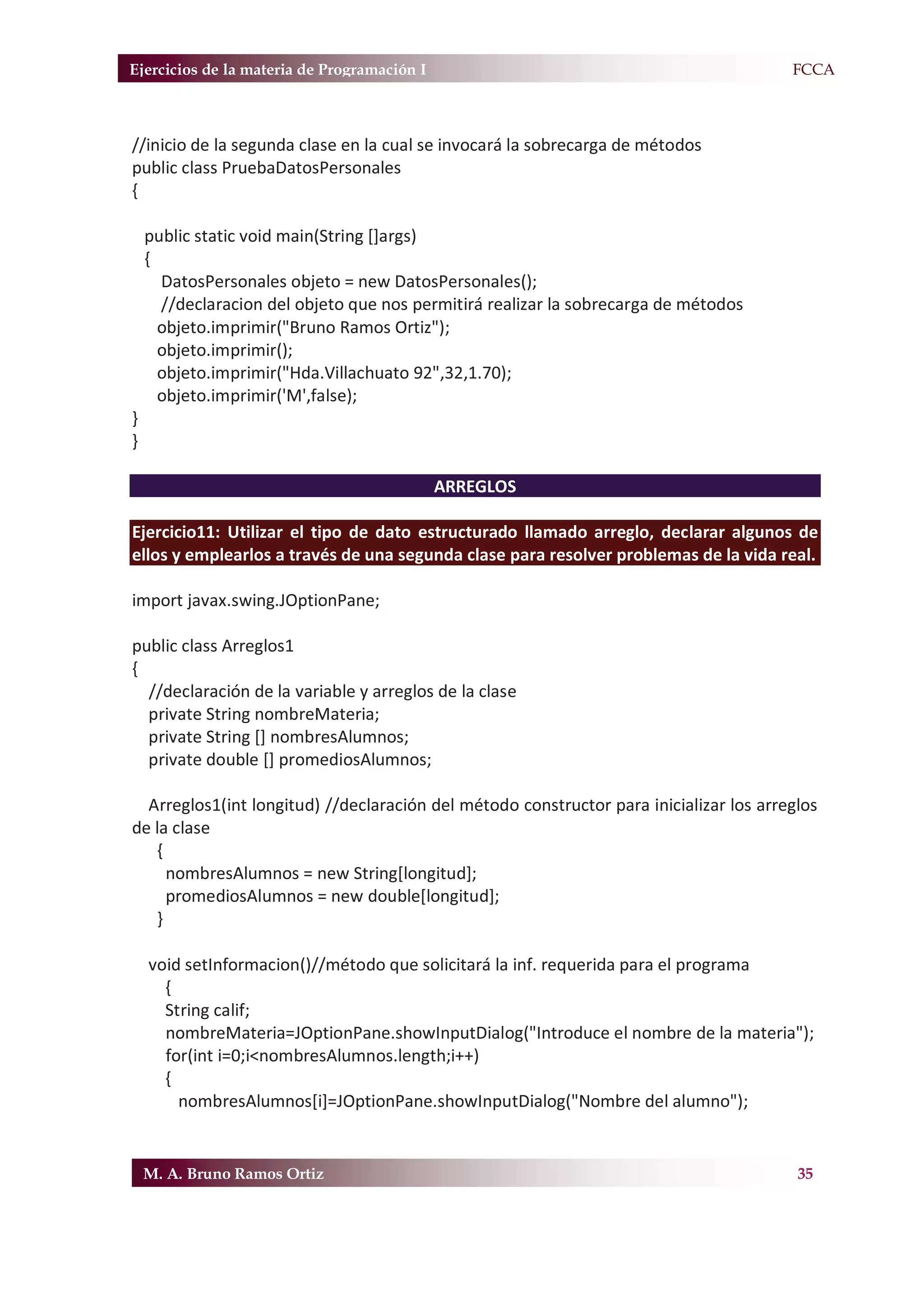 Ejercicios de la materia de Programación I                                            F.FCCA



//inicio de la segunda clase en la cual se invocará la sobrecarga de métodos
public class PruebaDatosPersonales
{

    public static void main(String []args)
    {
      DatosPersonales objeto = new DatosPersonales();
      //declaracion del objeto que nos permitirá realizar la sobrecarga de métodos
      objeto.imprimir("Bruno Ramos Ortiz");
      objeto.imprimir();
      objeto.imprimir("Hda.Villachuato 92",32,1.70);
      objeto.imprimir('M',false);
}
}

                                             ARREGLOS

Ejercicio11: Utilizar el tipo de dato estructurado llamado arreglo, declarar algunos de
ellos y emplearlos a través de una segunda clase para resolver problemas de la vida real.

import javax.swing.JOptionPane;

public class Arreglos1
{
  //declaración de la variable y arreglos de la clase
  private String nombreMateria;
  private String [] nombresAlumnos;
  private double [] promediosAlumnos;

  Arreglos1(int longitud) //declaración del método constructor para inicializar los arreglos
de la clase
   {
     nombresAlumnos = new String[longitud];
     promediosAlumnos = new double[longitud];
   }

    void setInformacion()//método que solicitará la inf. requerida para el programa
      {
      String calif;
      nombreMateria=JOptionPane.showInputDialog("Introduce el nombre de la materia");
      for(int i=0;i<nombresAlumnos.length;i++)
      {
        nombresAlumnos[i]=JOptionPane.showInputDialog("Nombre del alumno");


    M. A. Bruno Ramos Ortiz                                                              35
 