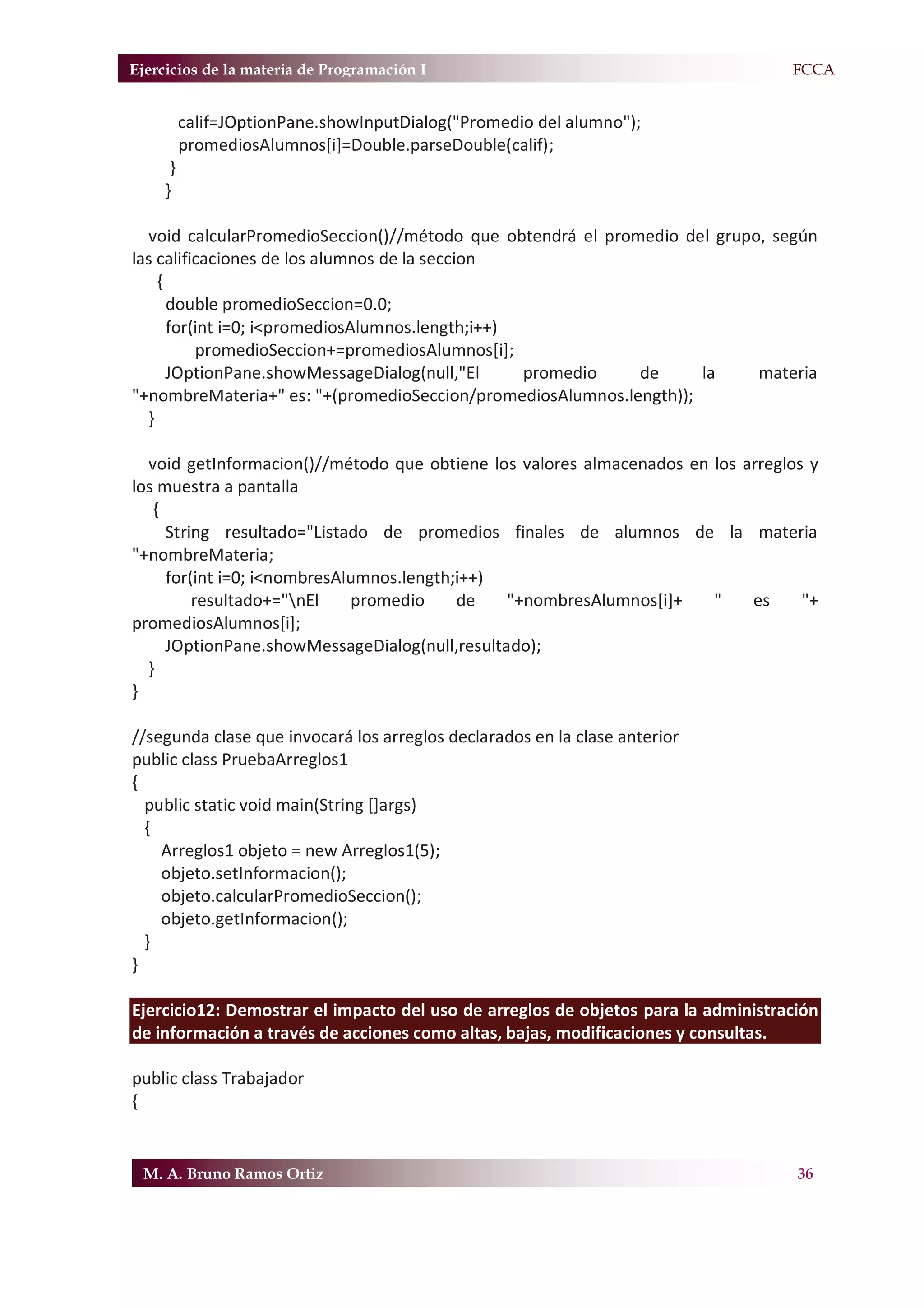 Ejercicios de la materia de Programación I                                        F.FCCA


          calif=JOptionPane.showInputDialog("Promedio del alumno");
          promediosAlumnos[i]=Double.parseDouble(calif);
      }
     }

  void calcularPromedioSeccion()//método que obtendrá el promedio del grupo, según
las calificaciones de los alumnos de la seccion
    {
      double promedioSeccion=0.0;
      for(int i=0; i<promediosAlumnos.length;i++)
          promedioSeccion+=promediosAlumnos[i];
      JOptionPane.showMessageDialog(null,"El      promedio   de     la     materia
"+nombreMateria+" es: "+(promedioSeccion/promediosAlumnos.length));
  }

  void getInformacion()//método que obtiene los valores almacenados en los arreglos y
los muestra a pantalla
   {
     String resultado="Listado de promedios finales de alumnos de la materia
"+nombreMateria;
     for(int i=0; i<nombresAlumnos.length;i++)
         resultado+="nEl    promedio     de   "+nombresAlumnos[i]+    "    es     "+
promediosAlumnos[i];
     JOptionPane.showMessageDialog(null,resultado);
  }
}

//segunda clase que invocará los arreglos declarados en la clase anterior
public class PruebaArreglos1
{
  public static void main(String []args)
  {
    Arreglos1 objeto = new Arreglos1(5);
    objeto.setInformacion();
    objeto.calcularPromedioSeccion();
    objeto.getInformacion();
  }
}

Ejercicio12: Demostrar el impacto del uso de arreglos de objetos para la administración
de información a través de acciones como altas, bajas, modificaciones y consultas.

public class Trabajador
{


 M. A. Bruno Ramos Ortiz                                                            36
 
