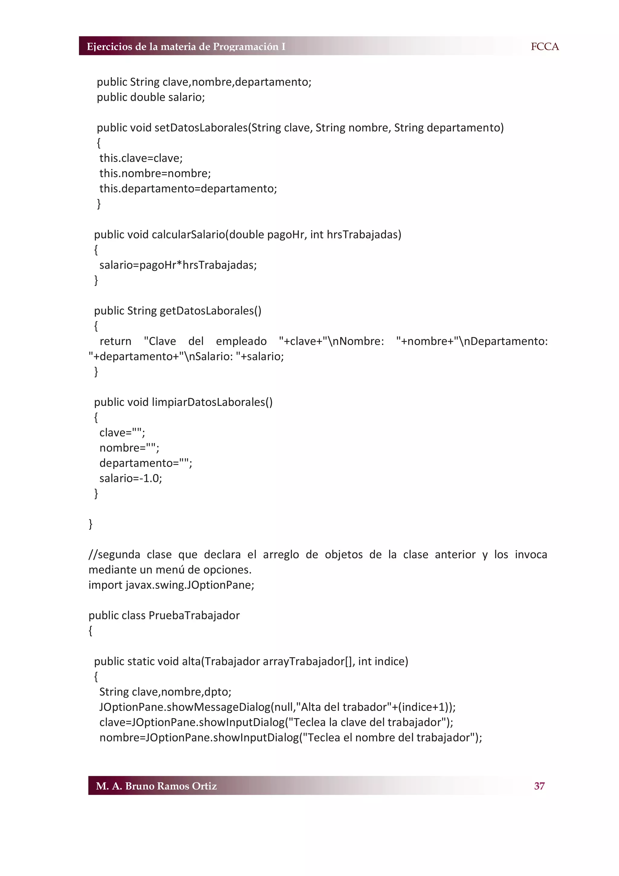 Ejercicios de la materia de Programación I                                            F.FCCA


    public String clave,nombre,departamento;
    public double salario;

    public void setDatosLaborales(String clave, String nombre, String departamento)
    {
     this.clave=clave;
     this.nombre=nombre;
     this.departamento=departamento;
    }

    public void calcularSalario(double pagoHr, int hrsTrabajadas)
    {
      salario=pagoHr*hrsTrabajadas;
    }

 public String getDatosLaborales()
 {
   return "Clave del empleado "+clave+"nNombre: "+nombre+"nDepartamento:
"+departamento+"nSalario: "+salario;
 }

    public void limpiarDatosLaborales()
    {
      clave="";
      nombre="";
      departamento="";
      salario=-1.0;
    }

}

//segunda clase que declara el arreglo de objetos de la clase anterior y los invoca
mediante un menú de opciones.
import javax.swing.JOptionPane;

public class PruebaTrabajador
{

    public static void alta(Trabajador arrayTrabajador[], int indice)
    {
      String clave,nombre,dpto;
      JOptionPane.showMessageDialog(null,"Alta del trabador"+(indice+1));
      clave=JOptionPane.showInputDialog("Teclea la clave del trabajador");
      nombre=JOptionPane.showInputDialog("Teclea el nombre del trabajador");


    M. A. Bruno Ramos Ortiz                                                            37
 