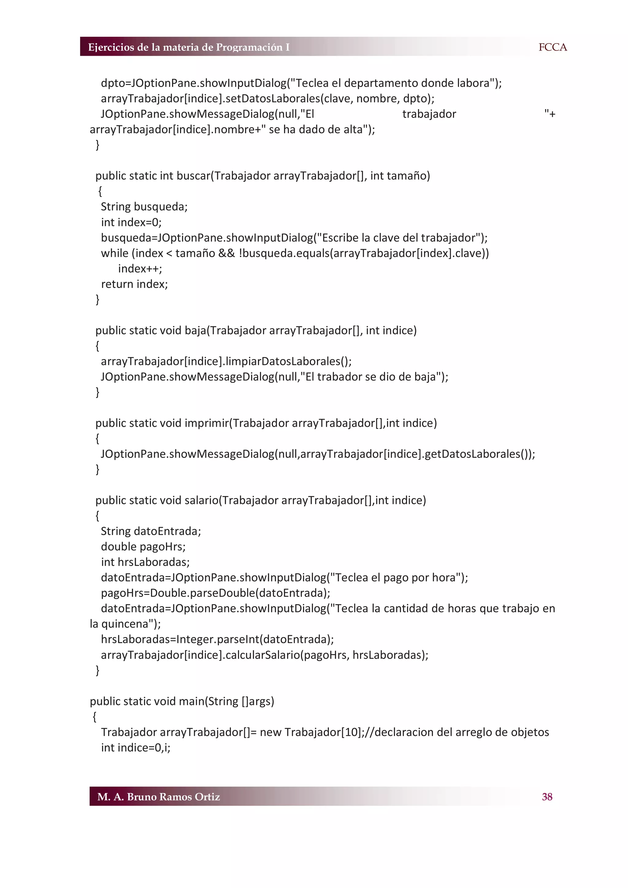 Ejercicios de la materia de Programación I                                         F.FCCA


   dpto=JOptionPane.showInputDialog("Teclea el departamento donde labora");
   arrayTrabajador[indice].setDatosLaborales(clave, nombre, dpto);
   JOptionPane.showMessageDialog(null,"El                   trabajador                "+
arrayTrabajador[indice].nombre+" se ha dado de alta");
 }

 public static int buscar(Trabajador arrayTrabajador[], int tamaño)
  {
   String busqueda;
   int index=0;
   busqueda=JOptionPane.showInputDialog("Escribe la clave del trabajador");
   while (index < tamaño && !busqueda.equals(arrayTrabajador[index].clave))
       index++;
   return index;
 }

 public static void baja(Trabajador arrayTrabajador[], int indice)
 {
   arrayTrabajador[indice].limpiarDatosLaborales();
   JOptionPane.showMessageDialog(null,"El trabador se dio de baja");
 }

 public static void imprimir(Trabajador arrayTrabajador[],int indice)
 {
   JOptionPane.showMessageDialog(null,arrayTrabajador[indice].getDatosLaborales());
 }

 public static void salario(Trabajador arrayTrabajador[],int indice)
 {
   String datoEntrada;
   double pagoHrs;
   int hrsLaboradas;
   datoEntrada=JOptionPane.showInputDialog("Teclea el pago por hora");
   pagoHrs=Double.parseDouble(datoEntrada);
   datoEntrada=JOptionPane.showInputDialog("Teclea la cantidad de horas que trabajo en
la quincena");
   hrsLaboradas=Integer.parseInt(datoEntrada);
   arrayTrabajador[indice].calcularSalario(pagoHrs, hrsLaboradas);
 }

public static void main(String []args)
{
  Trabajador arrayTrabajador[]= new Trabajador[10];//declaracion del arreglo de objetos
  int indice=0,i;


 M. A. Bruno Ramos Ortiz                                                              38
 