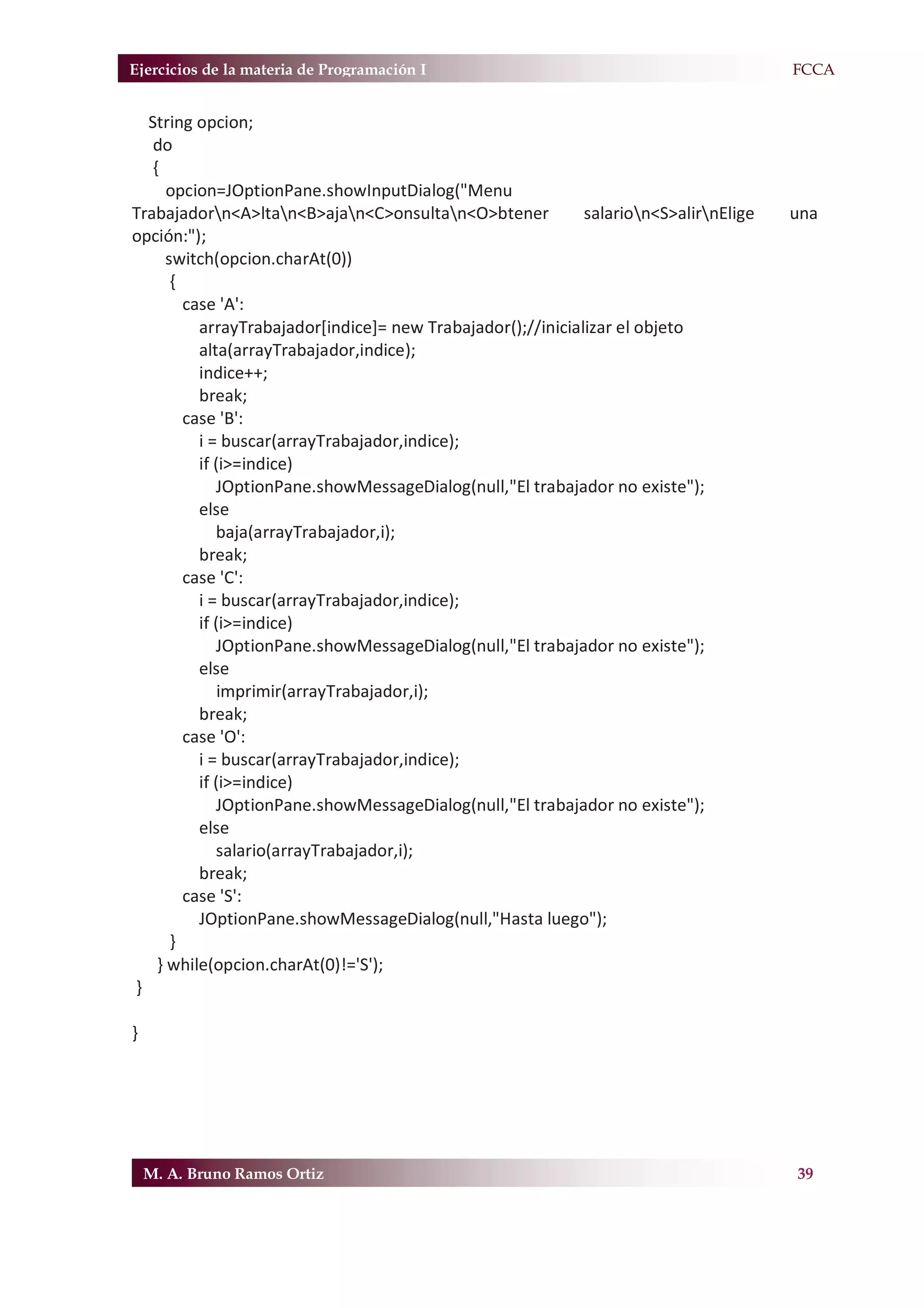 Ejercicios de la materia de Programación I                                              F.FCCA


  String opcion;
   do
   {
      opcion=JOptionPane.showInputDialog("Menu
Trabajadorn<A>ltan<B>ajan<C>onsultan<O>btener             salarion<S>alirnElige    una
opción:");
      switch(opcion.charAt(0))
       {
         case 'A':
           arrayTrabajador[indice]= new Trabajador();//inicializar el objeto
           alta(arrayTrabajador,indice);
           indice++;
           break;
         case 'B':
           i = buscar(arrayTrabajador,indice);
           if (i>=indice)
              JOptionPane.showMessageDialog(null,"El trabajador no existe");
           else
              baja(arrayTrabajador,i);
           break;
         case 'C':
           i = buscar(arrayTrabajador,indice);
           if (i>=indice)
              JOptionPane.showMessageDialog(null,"El trabajador no existe");
           else
               imprimir(arrayTrabajador,i);
           break;
         case 'O':
           i = buscar(arrayTrabajador,indice);
           if (i>=indice)
              JOptionPane.showMessageDialog(null,"El trabajador no existe");
           else
              salario(arrayTrabajador,i);
           break;
         case 'S':
           JOptionPane.showMessageDialog(null,"Hasta luego");
       }
    } while(opcion.charAt(0)!='S');
}

}




    M. A. Bruno Ramos Ortiz                                                              39
 