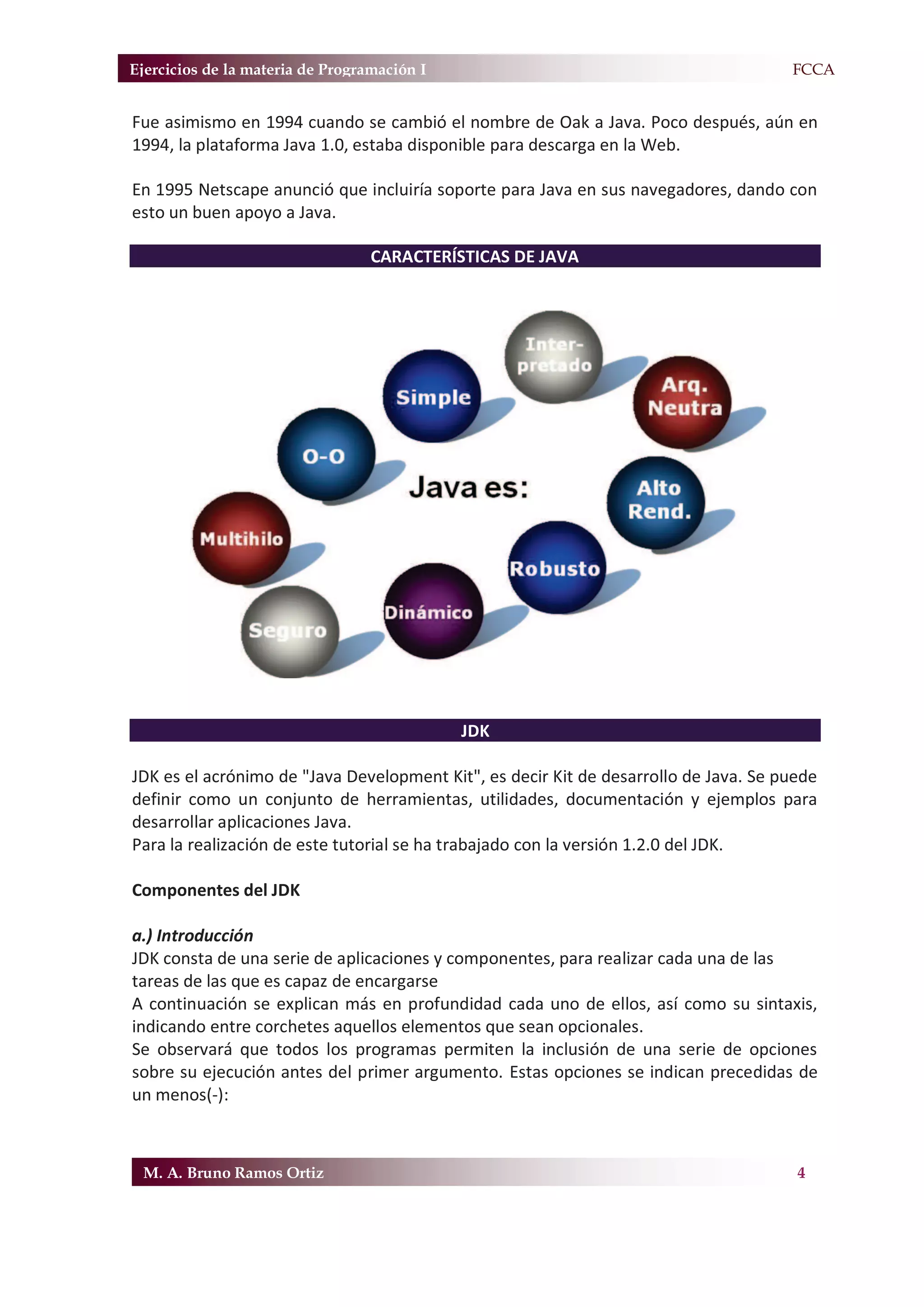 Ejercicios de la materia de Programación I                                           F.FCCA


Fue asimismo en 1994 cuando se cambió el nombre de Oak a Java. Poco después, aún en
1994, la plataforma Java 1.0, estaba disponible para descarga en la Web.

En 1995 Netscape anunció que incluiría soporte para Java en sus navegadores, dando con
esto un buen apoyo a Java.

                                  CARACTERÍSTICAS DE JAVA




                                             JDK

JDK es el acrónimo de "Java Development Kit", es decir Kit de desarrollo de Java. Se puede
definir como un conjunto de herramientas, utilidades, documentación y ejemplos para
desarrollar aplicaciones Java.
Para la realización de este tutorial se ha trabajado con la versión 1.2.0 del JDK.

Componentes del JDK

a.) Introducción
JDK consta de una serie de aplicaciones y componentes, para realizar cada una de las
tareas de las que es capaz de encargarse
A continuación se explican más en profundidad cada uno de ellos, así como su sintaxis,
indicando entre corchetes aquellos elementos que sean opcionales.
Se observará que todos los programas permiten la inclusión de una serie de opciones
sobre su ejecución antes del primer argumento. Estas opciones se indican precedidas de
un menos(-):



 M. A. Bruno Ramos Ortiz                                                               4
 