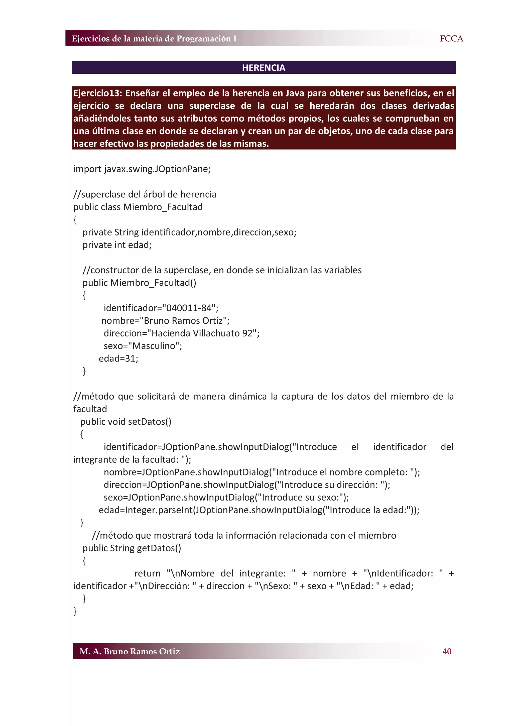Ejercicios de la materia de Programación I                                         F.FCCA


                                             HERENCIA

Ejercicio13: Enseñar el empleo de la herencia en Java para obtener sus beneficios, en el
ejercicio se declara una superclase de la cual se heredarán dos clases derivadas
añadiéndoles tanto sus atributos como métodos propios, los cuales se comprueban en
una última clase en donde se declaran y crean un par de objetos, uno de cada clase para
hacer efectivo las propiedades de las mismas.

import javax.swing.JOptionPane;

//superclase del árbol de herencia
public class Miembro_Facultad
{
  private String identificador,nombre,direccion,sexo;
  private int edad;

  //constructor de la superclase, en donde se inicializan las variables
  public Miembro_Facultad()
  {
       identificador="040011-84";
      nombre="Bruno Ramos Ortiz";
       direccion="Hacienda Villachuato 92";
       sexo="Masculino";
      edad=31;
  }

//método que solicitará de manera dinámica la captura de los datos del miembro de la
facultad
  public void setDatos()
  {
        identificador=JOptionPane.showInputDialog("Introduce el identificador del
integrante de la facultad: ");
        nombre=JOptionPane.showInputDialog("Introduce el nombre completo: ");
        direccion=JOptionPane.showInputDialog("Introduce su dirección: ");
        sexo=JOptionPane.showInputDialog("Introduce su sexo:");
       edad=Integer.parseInt(JOptionPane.showInputDialog("Introduce la edad:"));
  }
     //método que mostrará toda la información relacionada con el miembro
   public String getDatos()
   {
                return "nNombre del integrante: " + nombre + "nIdentificador: " +
identificador +"nDirección: " + direccion + "nSexo: " + sexo + "nEdad: " + edad;
   }
}


 M. A. Bruno Ramos Ortiz                                                             40
 
