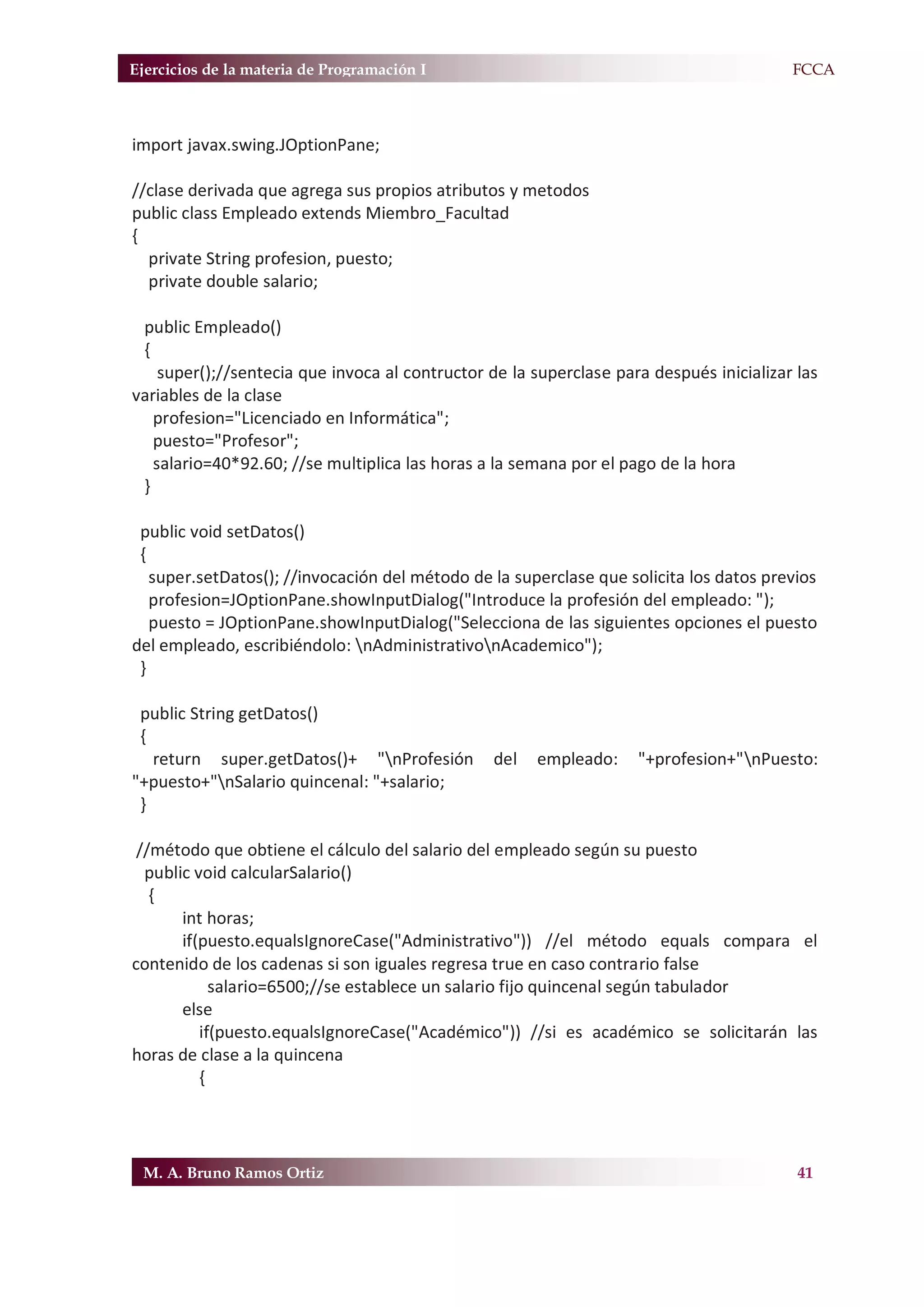 Ejercicios de la materia de Programación I                                             F.FCCA



import javax.swing.JOptionPane;

//clase derivada que agrega sus propios atributos y metodos
public class Empleado extends Miembro_Facultad
{
  private String profesion, puesto;
  private double salario;

 public Empleado()
 {
    super();//sentecia que invoca al contructor de la superclase para después inicializar las
variables de la clase
   profesion="Licenciado en Informática";
   puesto="Profesor";
   salario=40*92.60; //se multiplica las horas a la semana por el pago de la hora
 }

 public void setDatos()
 {
   super.setDatos(); //invocación del método de la superclase que solicita los datos previos
   profesion=JOptionPane.showInputDialog("Introduce la profesión del empleado: ");
   puesto = JOptionPane.showInputDialog("Selecciona de las siguientes opciones el puesto
del empleado, escribiéndolo: nAdministrativonAcademico");
 }

 public String getDatos()
 {
   return super.getDatos()+ "nProfesión         del   empleado:    "+profesion+"nPuesto:
"+puesto+"nSalario quincenal: "+salario;
 }

 //método que obtiene el cálculo del salario del empleado según su puesto
  public void calcularSalario()
   {
       int horas;
       if(puesto.equalsIgnoreCase("Administrativo")) //el método equals compara el
contenido de los cadenas si son iguales regresa true en caso contrario false
            salario=6500;//se establece un salario fijo quincenal según tabulador
       else
          if(puesto.equalsIgnoreCase("Académico")) //si es académico se solicitarán las
horas de clase a la quincena
          {




 M. A. Bruno Ramos Ortiz                                                                  41
 