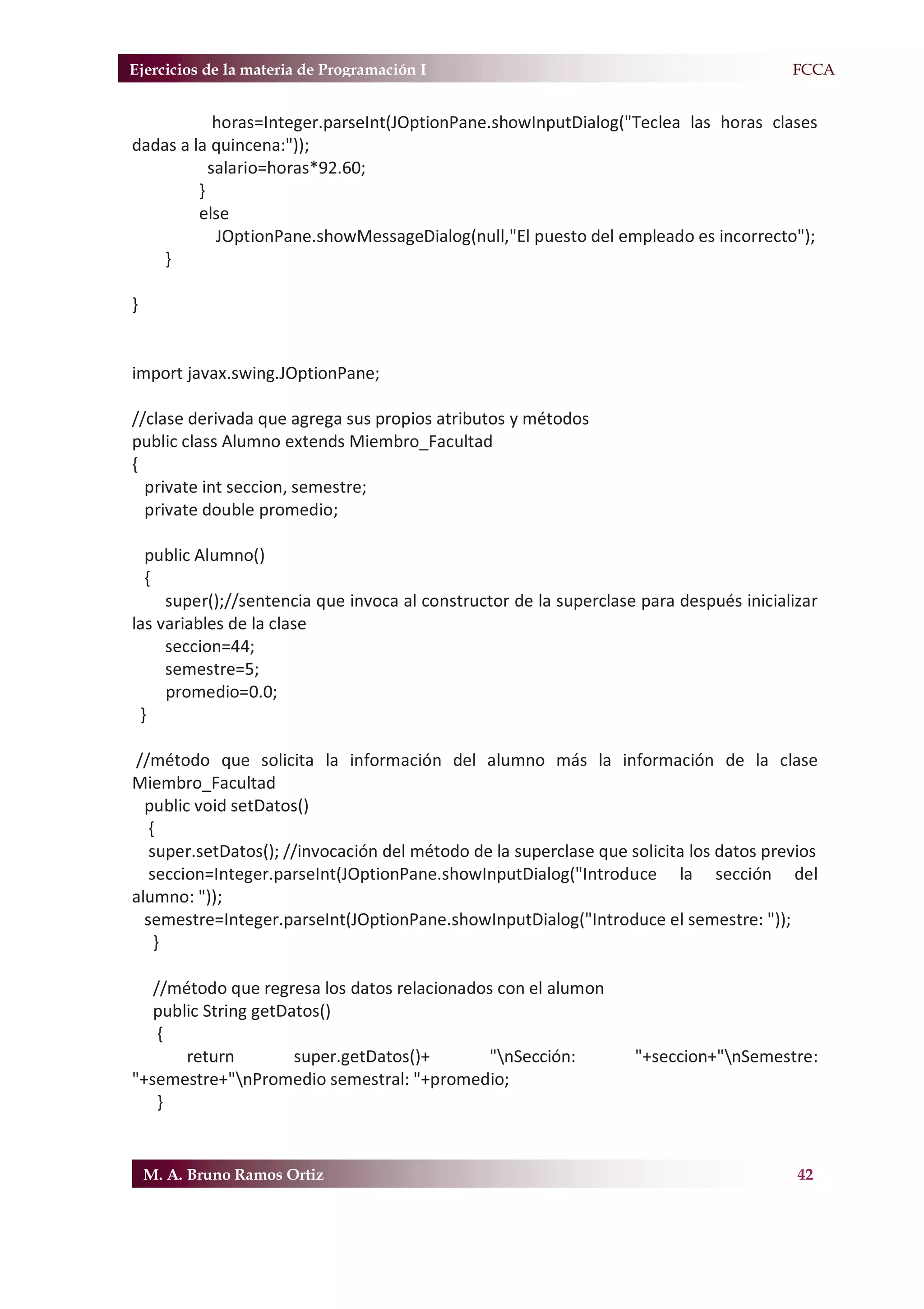 Ejercicios de la materia de Programación I                                            F.FCCA


            horas=Integer.parseInt(JOptionPane.showInputDialog("Teclea las horas clases
dadas a la quincena:"));
           salario=horas*92.60;
         }
         else
            JOptionPane.showMessageDialog(null,"El puesto del empleado es incorrecto");
    }

}


import javax.swing.JOptionPane;

//clase derivada que agrega sus propios atributos y métodos
public class Alumno extends Miembro_Facultad
{
  private int seccion, semestre;
  private double promedio;

  public Alumno()
  {
     super();//sentencia que invoca al constructor de la superclase para después inicializar
las variables de la clase
     seccion=44;
     semestre=5;
     promedio=0.0;
 }

//método que solicita la información del alumno más la información de la clase
Miembro_Facultad
  public void setDatos()
   {
   super.setDatos(); //invocación del método de la superclase que solicita los datos previos
   seccion=Integer.parseInt(JOptionPane.showInputDialog("Introduce la sección del
alumno: "));
  semestre=Integer.parseInt(JOptionPane.showInputDialog("Introduce el semestre: "));
    }

   //método que regresa los datos relacionados con el alumon
   public String getDatos()
    {
       return         super.getDatos()+       "nSección:          "+seccion+"nSemestre:
"+semestre+"nPromedio semestral: "+promedio;
    }


    M. A. Bruno Ramos Ortiz                                                              42
 
