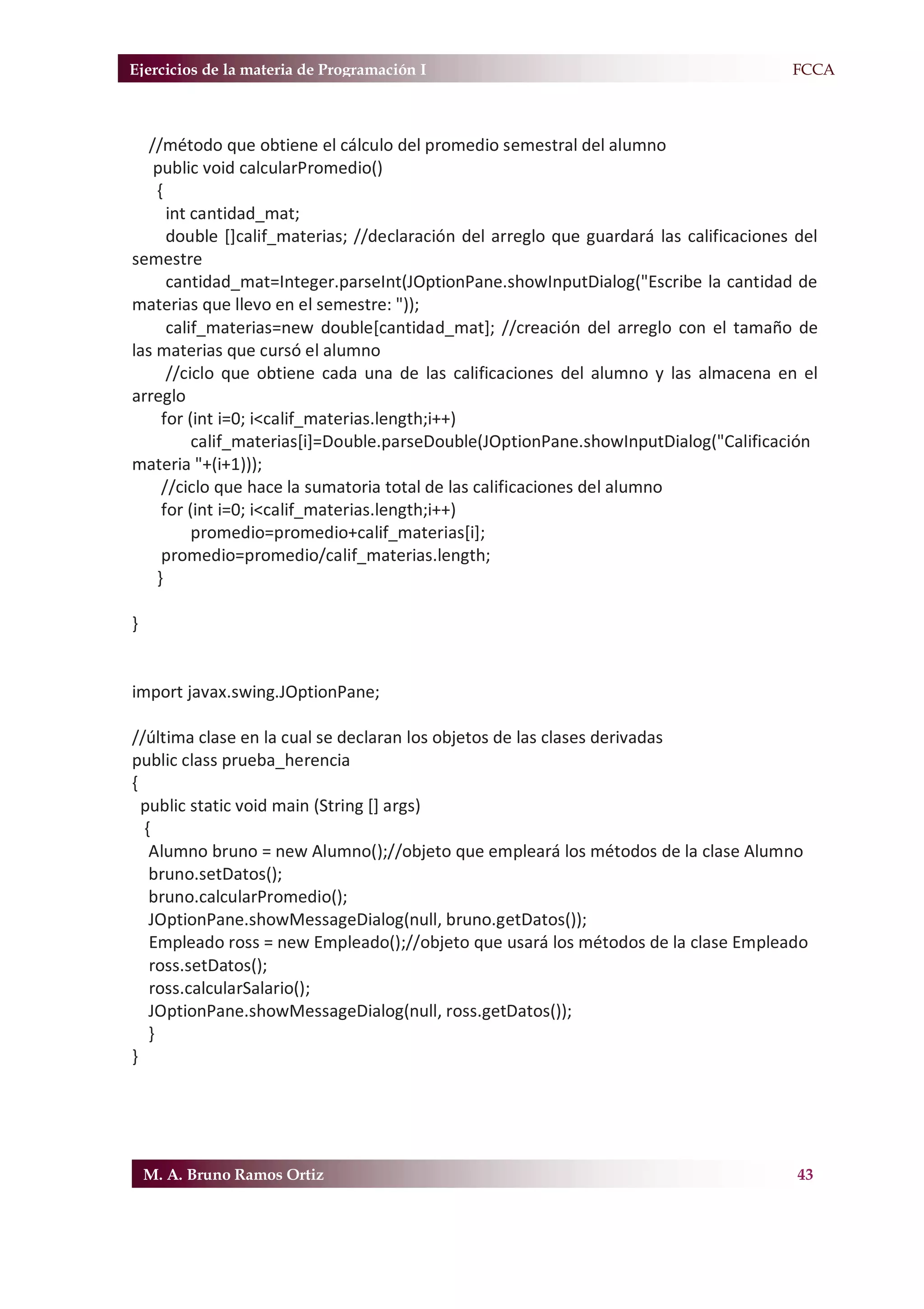 Ejercicios de la materia de Programación I                                            F.FCCA



   //método que obtiene el cálculo del promedio semestral del alumno
    public void calcularPromedio()
    {
      int cantidad_mat;
      double []calif_materias; //declaración del arreglo que guardará las calificaciones del
semestre
      cantidad_mat=Integer.parseInt(JOptionPane.showInputDialog("Escribe la cantidad de
materias que llevo en el semestre: "));
      calif_materias=new double[cantidad_mat]; //creación del arreglo con el tamaño de
las materias que cursó el alumno
      //ciclo que obtiene cada una de las calificaciones del alumno y las almacena en el
arreglo
     for (int i=0; i<calif_materias.length;i++)
          calif_materias[i]=Double.parseDouble(JOptionPane.showInputDialog("Calificación
materia "+(i+1)));
     //ciclo que hace la sumatoria total de las calificaciones del alumno
     for (int i=0; i<calif_materias.length;i++)
          promedio=promedio+calif_materias[i];
     promedio=promedio/calif_materias.length;
    }

}


import javax.swing.JOptionPane;

//última clase en la cual se declaran los objetos de las clases derivadas
public class prueba_herencia
{
  public static void main (String [] args)
  {
   Alumno bruno = new Alumno();//objeto que empleará los métodos de la clase Alumno
   bruno.setDatos();
   bruno.calcularPromedio();
   JOptionPane.showMessageDialog(null, bruno.getDatos());
   Empleado ross = new Empleado();//objeto que usará los métodos de la clase Empleado
   ross.setDatos();
   ross.calcularSalario();
   JOptionPane.showMessageDialog(null, ross.getDatos());
   }
}




    M. A. Bruno Ramos Ortiz                                                              43
 