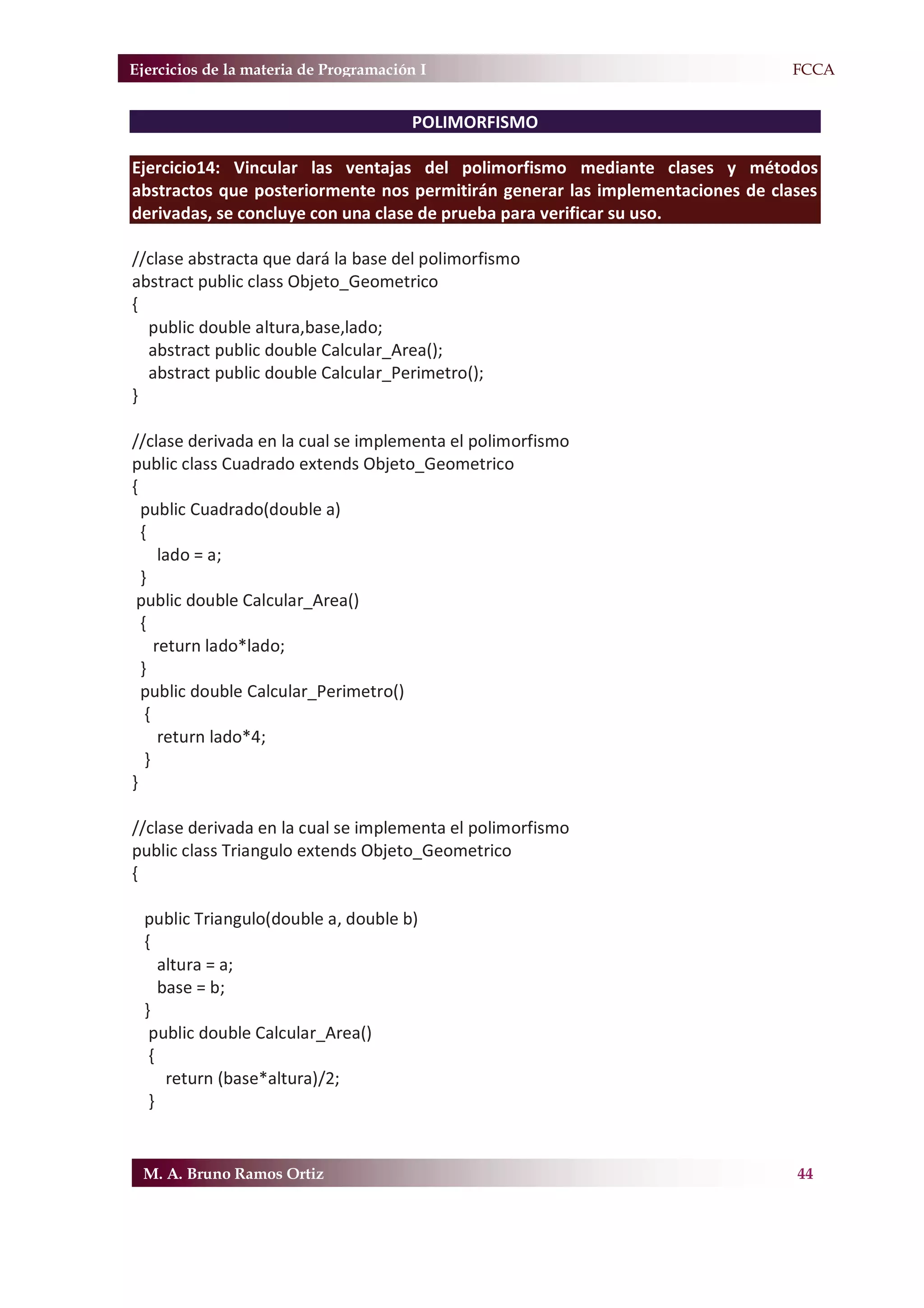Ejercicios de la materia de Programación I                                    F.FCCA


                                       POLIMORFISMO

Ejercicio14: Vincular las ventajas del polimorfismo mediante clases y métodos
abstractos que posteriormente nos permitirán generar las implementaciones de clases
derivadas, se concluye con una clase de prueba para verificar su uso.

//clase abstracta que dará la base del polimorfismo
abstract public class Objeto_Geometrico
{
  public double altura,base,lado;
  abstract public double Calcular_Area();
  abstract public double Calcular_Perimetro();
}

//clase derivada en la cual se implementa el polimorfismo
public class Cuadrado extends Objeto_Geometrico
{
  public Cuadrado(double a)
  {
      lado = a;
  }
 public double Calcular_Area()
  {
     return lado*lado;
  }
  public double Calcular_Perimetro()
   {
      return lado*4;
   }
}

//clase derivada en la cual se implementa el polimorfismo
public class Triangulo extends Objeto_Geometrico
{

  public Triangulo(double a, double b)
  {
     altura = a;
     base = b;
  }
   public double Calcular_Area()
   {
      return (base*altura)/2;
   }


 M. A. Bruno Ramos Ortiz                                                        44
 