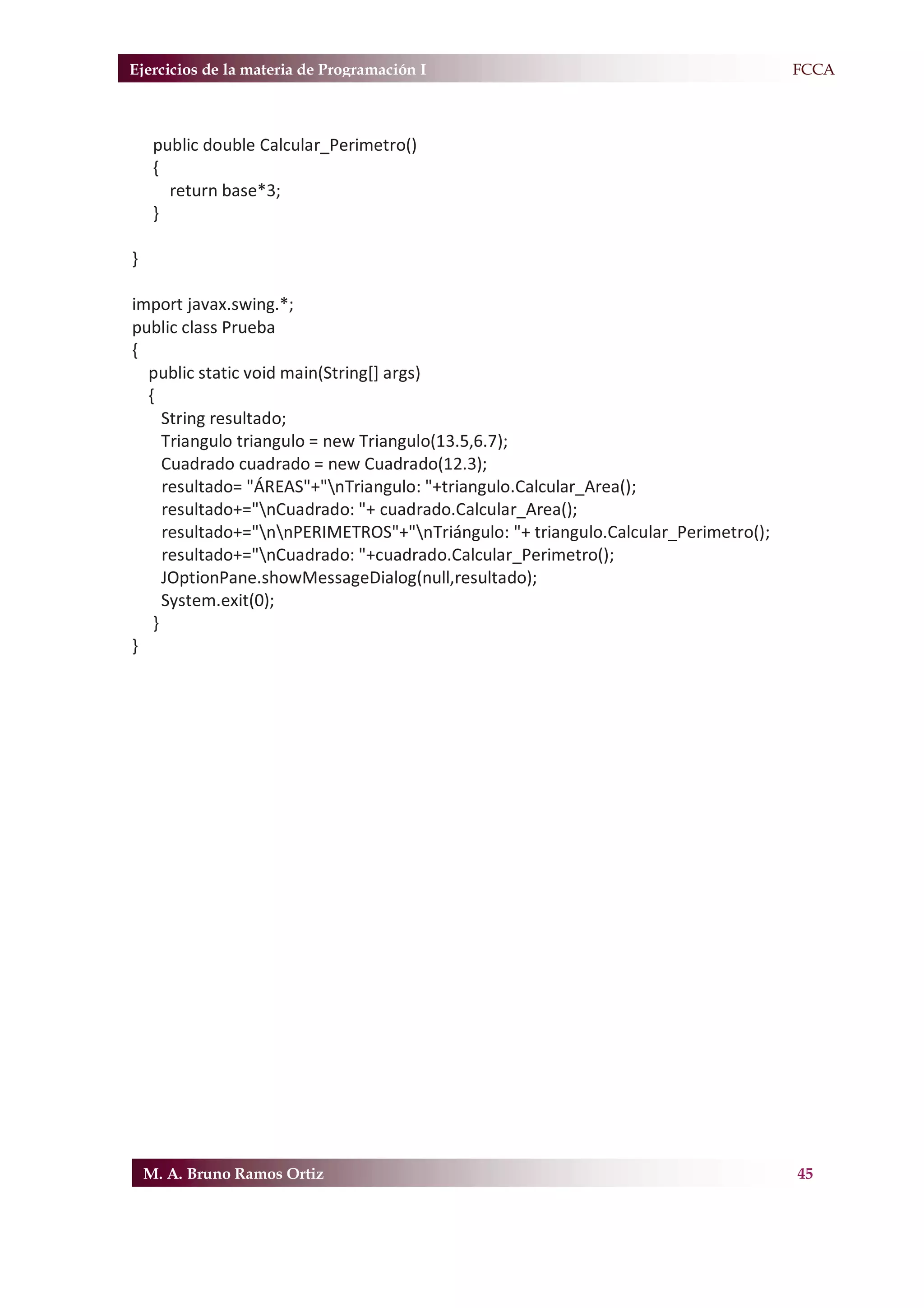 Ejercicios de la materia de Programación I                                          F.FCCA



     public double Calcular_Perimetro()
     {
       return base*3;
     }

}

import javax.swing.*;
public class Prueba
{
  public static void main(String[] args)
  {
     String resultado;
     Triangulo triangulo = new Triangulo(13.5,6.7);
     Cuadrado cuadrado = new Cuadrado(12.3);
     resultado= "ÁREAS"+"nTriangulo: "+triangulo.Calcular_Area();
     resultado+="nCuadrado: "+ cuadrado.Calcular_Area();
     resultado+="nnPERIMETROS"+"nTriángulo: "+ triangulo.Calcular_Perimetro();
     resultado+="nCuadrado: "+cuadrado.Calcular_Perimetro();
     JOptionPane.showMessageDialog(null,resultado);
     System.exit(0);
   }
}




    M. A. Bruno Ramos Ortiz                                                          45
 