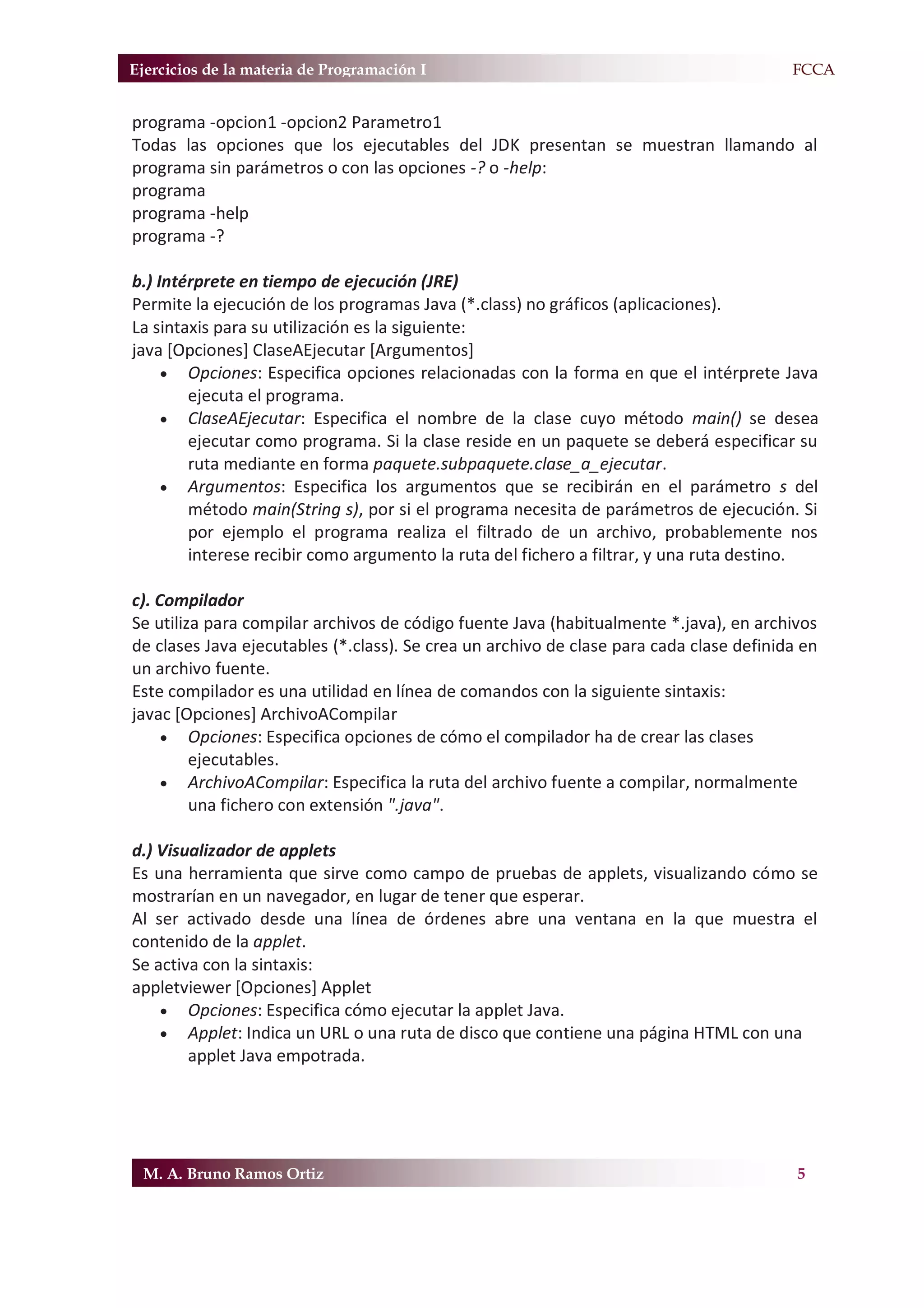 Ejercicios de la materia de Programación I                                             F.FCCA


programa -opcion1 -opcion2 Parametro1
Todas las opciones que los ejecutables del JDK presentan se muestran llamando al
programa sin parámetros o con las opciones -? o -help:
programa
programa -help
programa -?

b.) Intérprete en tiempo de ejecución (JRE)
Permite la ejecución de los programas Java (*.class) no gráficos (aplicaciones).
La sintaxis para su utilización es la siguiente:
java [Opciones] ClaseAEjecutar [Argumentos]
     x Opciones: Especifica opciones relacionadas con la forma en que el intérprete Java
        ejecuta el programa.
     x ClaseAEjecutar: Especifica el nombre de la clase cuyo método main() se desea
        ejecutar como programa. Si la clase reside en un paquete se deberá especificar su
        ruta mediante en forma paquete.subpaquete.clase_a_ejecutar.
     x Argumentos: Especifica los argumentos que se recibirán en el parámetro s del
        método main(String s), por si el programa necesita de parámetros de ejecución. Si
        por ejemplo el programa realiza el filtrado de un archivo, probablemente nos
        interese recibir como argumento la ruta del fichero a filtrar, y una ruta destino.

c). Compilador
Se utiliza para compilar archivos de código fuente Java (habitualmente *.java), en archivos
de clases Java ejecutables (*.class). Se crea un archivo de clase para cada clase definida en
un archivo fuente.
Este compilador es una utilidad en línea de comandos con la siguiente sintaxis:
javac [Opciones] ArchivoACompilar
     x Opciones: Especifica opciones de cómo el compilador ha de crear las clases
         ejecutables.
     x ArchivoACompilar: Especifica la ruta del archivo fuente a compilar, normalmente
         una fichero con extensión ".java".

d.) Visualizador de applets
Es una herramienta que sirve como campo de pruebas de applets, visualizando cómo se
mostrarían en un navegador, en lugar de tener que esperar.
Al ser activado desde una línea de órdenes abre una ventana en la que muestra el
contenido de la applet.
Se activa con la sintaxis:
appletviewer [Opciones] Applet
    x Opciones: Especifica cómo ejecutar la applet Java.
    x Applet: Indica un URL o una ruta de disco que contiene una página HTML con una
        applet Java empotrada.




 M. A. Bruno Ramos Ortiz                                                                  5
 