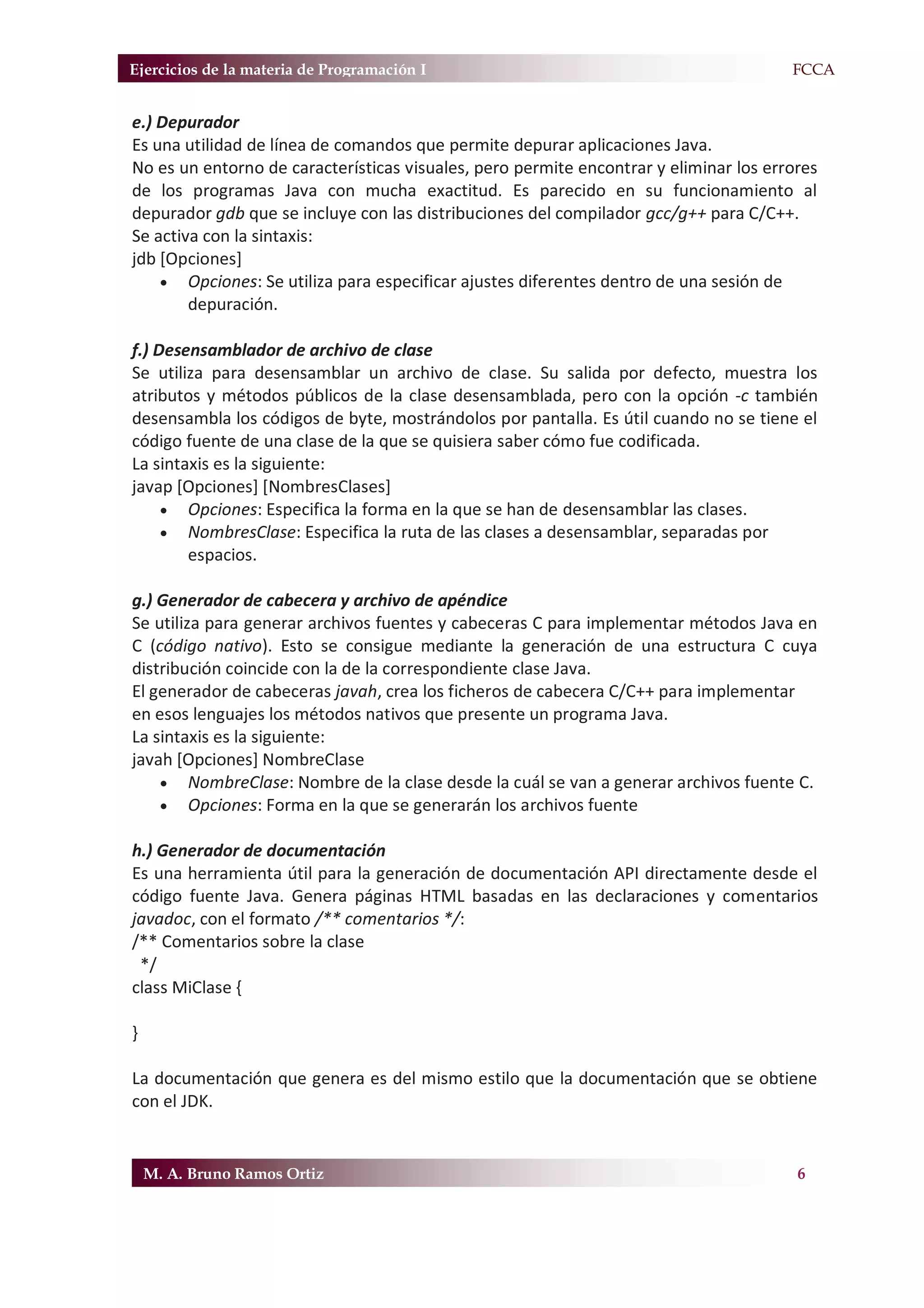 Ejercicios de la materia de Programación I                                            F.FCCA


e.) Depurador
Es una utilidad de línea de comandos que permite depurar aplicaciones Java.
No es un entorno de características visuales, pero permite encontrar y eliminar los errores
de los programas Java con mucha exactitud. Es parecido en su funcionamiento al
depurador gdb que se incluye con las distribuciones del compilador gcc/g++ para C/C++.
Se activa con la sintaxis:
jdb [Opciones]
    x Opciones: Se utiliza para especificar ajustes diferentes dentro de una sesión de
        depuración.

f.) Desensamblador de archivo de clase
Se utiliza para desensamblar un archivo de clase. Su salida por defecto, muestra los
atributos y métodos públicos de la clase desensamblada, pero con la opción -c también
desensambla los códigos de byte, mostrándolos por pantalla. Es útil cuando no se tiene el
código fuente de una clase de la que se quisiera saber cómo fue codificada.
La sintaxis es la siguiente:
javap [Opciones] [NombresClases]
     x Opciones: Especifica la forma en la que se han de desensamblar las clases.
     x NombresClase: Especifica la ruta de las clases a desensamblar, separadas por
        espacios.

g.) Generador de cabecera y archivo de apéndice
Se utiliza para generar archivos fuentes y cabeceras C para implementar métodos Java en
C (código nativo). Esto se consigue mediante la generación de una estructura C cuya
distribución coincide con la de la correspondiente clase Java.
El generador de cabeceras javah, crea los ficheros de cabecera C/C++ para implementar
en esos lenguajes los métodos nativos que presente un programa Java.
La sintaxis es la siguiente:
javah [Opciones] NombreClase
    x NombreClase: Nombre de la clase desde la cuál se van a generar archivos fuente C.
    x Opciones: Forma en la que se generarán los archivos fuente

h.) Generador de documentación
Es una herramienta útil para la generación de documentación API directamente desde el
código fuente Java. Genera páginas HTML basadas en las declaraciones y comentarios
javadoc, con el formato /** comentarios */:
/** Comentarios sobre la clase
 */
class MiClase {

}

La documentación que genera es del mismo estilo que la documentación que se obtiene
con el JDK.


    M. A. Bruno Ramos Ortiz                                                             6
 