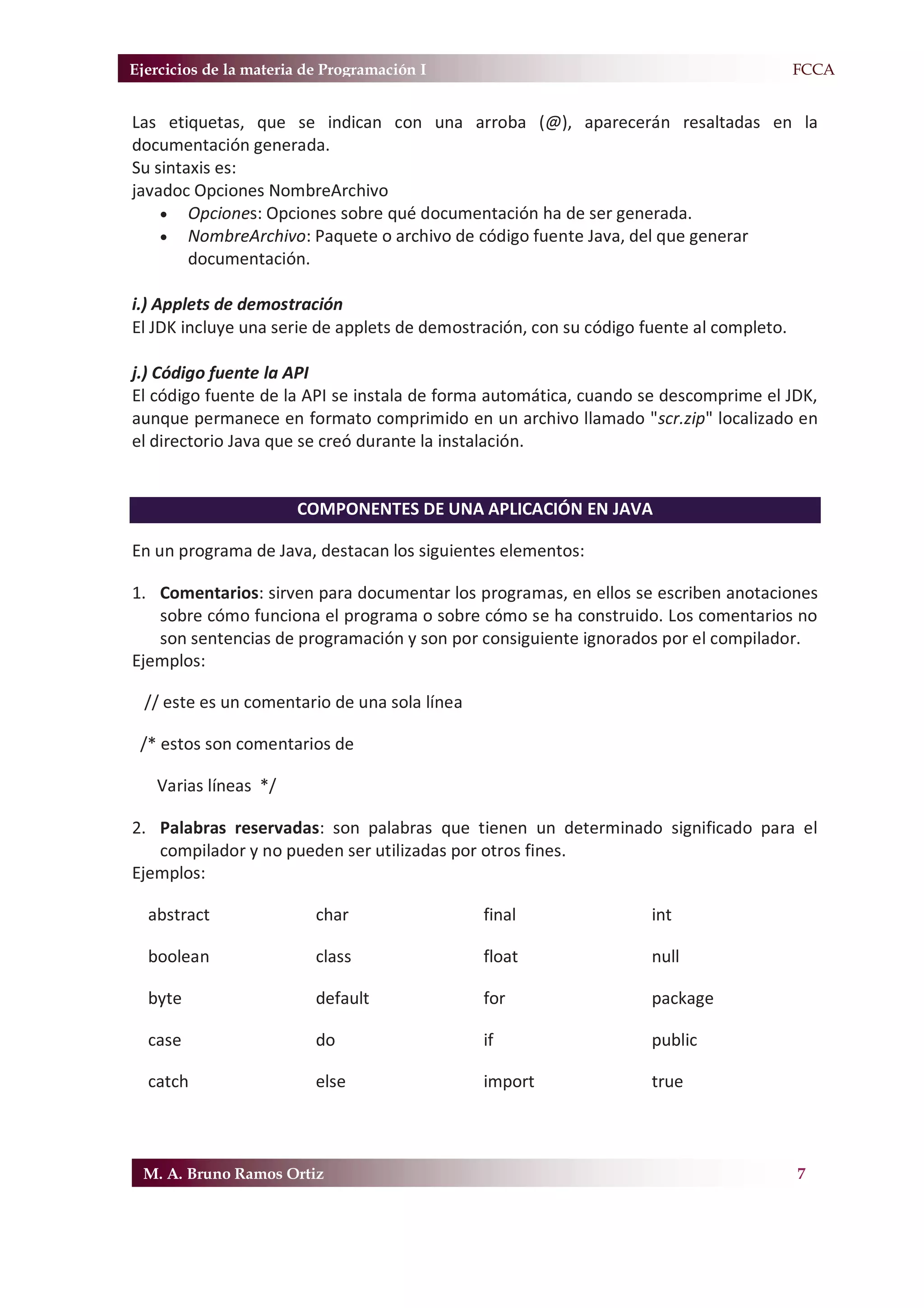 Ejercicios de la materia de Programación I                                           F.FCCA


Las etiquetas, que se indican con una arroba (@), aparecerán resaltadas en la
documentación generada.
Su sintaxis es:
javadoc Opciones NombreArchivo
    x Opciones: Opciones sobre qué documentación ha de ser generada.
    x NombreArchivo: Paquete o archivo de código fuente Java, del que generar
        documentación.

i.) Applets de demostración
El JDK incluye una serie de applets de demostración, con su código fuente al completo.

j.) Código fuente la API
El código fuente de la API se instala de forma automática, cuando se descomprime el JDK,
aunque permanece en formato comprimido en un archivo llamado "scr.zip" localizado en
el directorio Java que se creó durante la instalación.


                       COMPONENTES DE UNA APLICACIÓN EN JAVA

En un programa de Java, destacan los siguientes elementos:

1. Comentarios: sirven para documentar los programas, en ellos se escriben anotaciones
   sobre cómo funciona el programa o sobre cómo se ha construido. Los comentarios no
   son sentencias de programación y son por consiguiente ignorados por el compilador.
Ejemplos:

  // este es un comentario de una sola línea

 /* estos son comentarios de

   Varias líneas */

2. Palabras reservadas: son palabras que tienen un determinado significado para el
   compilador y no pueden ser utilizadas por otros fines.
Ejemplos:

  abstract                char                 final                int

  boolean                 class                float                null

  byte                    default              for                  package

  case                    do                   if                   public

  catch                   else                 import               true



 M. A. Bruno Ramos Ortiz                                                                 7
 