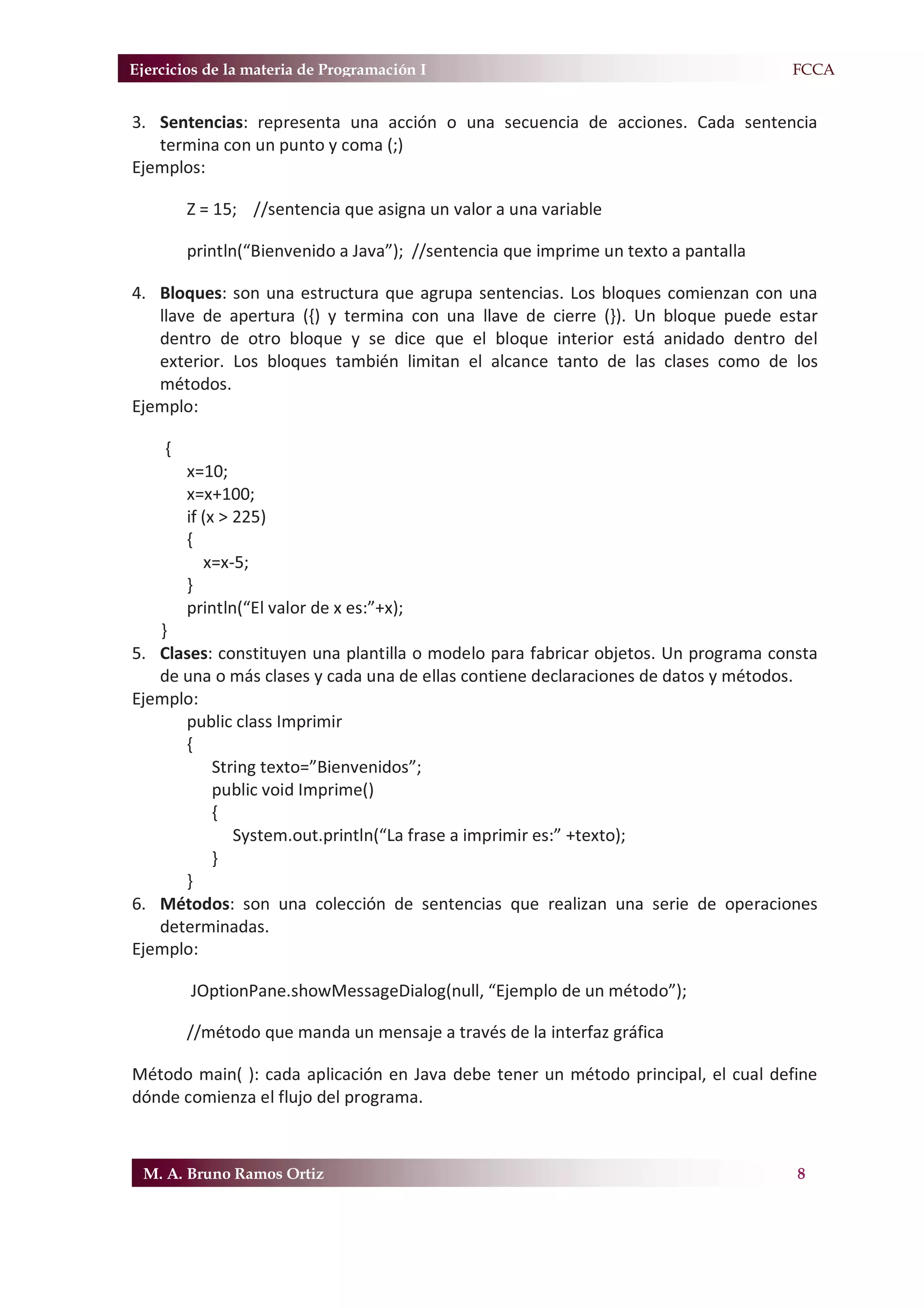 Ejercicios de la materia de Programación I                                           F.FCCA


3. Sentencias: representa una acción o una secuencia de acciones. Cada sentencia
   termina con un punto y coma (;)
Ejemplos:

         Z = 15; //sentencia que asigna un valor a una variable

         println(“Bienvenido a Java”); //sentencia que imprime un texto a pantalla

4. Bloques: son una estructura que agrupa sentencias. Los bloques comienzan con una
   llave de apertura ({) y termina con una llave de cierre (}). Un bloque puede estar
   dentro de otro bloque y se dice que el bloque interior está anidado dentro del
   exterior. Los bloques también limitan el alcance tanto de las clases como de los
   métodos.
Ejemplo:

     {
         x=10;
         x=x+100;
         if (x > 225)
         {
            x=x-5;
         }
         println(“El valor de x es:”+x);
   }
5. Clases: constituyen una plantilla o modelo para fabricar objetos. Un programa consta
   de una o más clases y cada una de ellas contiene declaraciones de datos y métodos.
Ejemplo:
      public class Imprimir
      {
          String texto=”Bienvenidos”;
          public void Imprime()
          {
             System.out.println(“La frase a imprimir es:” +texto);
          }
      }
6. Métodos: son una colección de sentencias que realizan una serie de operaciones
   determinadas.
Ejemplo:

         JOptionPane.showMessageDialog(null, “Ejemplo de un método”);

         //método que manda un mensaje a través de la interfaz gráfica

Método main( ): cada aplicación en Java debe tener un método principal, el cual define
dónde comienza el flujo del programa.



 M. A. Bruno Ramos Ortiz                                                              8
 