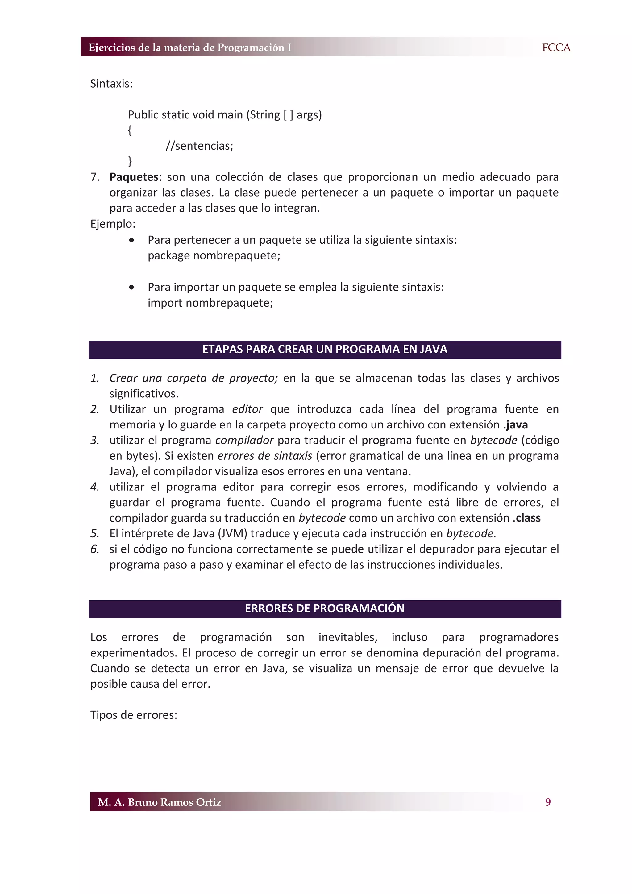 Ejercicios de la materia de Programación I                                           F.FCCA


Sintaxis:

      Public static void main (String [ ] args)
      {
              //sentencias;
      }
7. Paquetes: son una colección de clases que proporcionan un medio adecuado para
   organizar las clases. La clase puede pertenecer a un paquete o importar un paquete
   para acceder a las clases que lo integran.
Ejemplo:
      x Para pertenecer a un paquete se utiliza la siguiente sintaxis:
          package nombrepaquete;

        x   Para importar un paquete se emplea la siguiente sintaxis:
            import nombrepaquete;


                       ETAPAS PARA CREAR UN PROGRAMA EN JAVA

1. Crear una carpeta de proyecto; en la que se almacenan todas las clases y archivos
   significativos.
2. Utilizar un programa editor que introduzca cada línea del programa fuente en
   memoria y lo guarde en la carpeta proyecto como un archivo con extensión .java
3. utilizar el programa compilador para traducir el programa fuente en bytecode (código
   en bytes). Si existen errores de sintaxis (error gramatical de una línea en un programa
   Java), el compilador visualiza esos errores en una ventana.
4. utilizar el programa editor para corregir esos errores, modificando y volviendo a
   guardar el programa fuente. Cuando el programa fuente está libre de errores, el
   compilador guarda su traducción en bytecode como un archivo con extensión .class
5. El intérprete de Java (JVM) traduce y ejecuta cada instrucción en bytecode.
6. si el código no funciona correctamente se puede utilizar el depurador para ejecutar el
   programa paso a paso y examinar el efecto de las instrucciones individuales.


                                ERRORES DE PROGRAMACIÓN

Los errores de programación son inevitables, incluso para programadores
experimentados. El proceso de corregir un error se denomina depuración del programa.
Cuando se detecta un error en Java, se visualiza un mensaje de error que devuelve la
posible causa del error.

Tipos de errores:




 M. A. Bruno Ramos Ortiz                                                               9
 