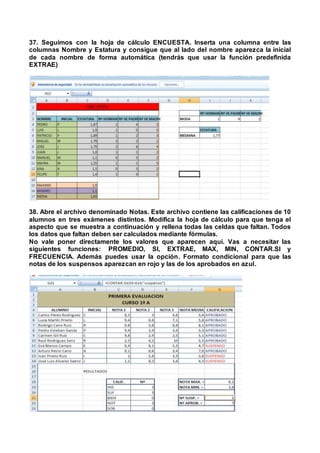 37. Seguimos con la hoja de cálculo ENCUESTA. Inserta una columna entre las
columnas Nombre y Estatura y consigue que al lado del nombre aparezca la inicial
de cada nombre de forma automática (tendrás que usar la función predefinida
EXTRAE)
38. Abre el archivo denominado Notas. Este archivo contiene las calificaciones de 10
alumnos en tres exámenes distintos. Modifica la hoja de cálculo para que tenga el
aspecto que se muestra a continuación y rellena todas las celdas que faltan. Todos
los datos que faltan deben ser calculados mediante fórmulas.
No vale poner directamente los valores que aparecen aquí. Vas a necesitar las
siguientes funciones: PROMEDIO, SI, EXTRAE, MAX, MIN, CONTAR.SI y
FRECUENCIA. Además puedes usar la opción. Formato condicional para que las
notas de los suspensos aparezcan en rojo y las de los aprobados en azul.
 