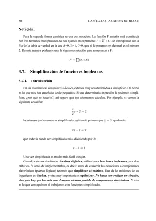 50                                                                          CAPÍTULO 3. ALGEBRA DE BOOLE

Notación:
    Para la segunda forma canónica se usa otra notación. La función F anterior está consituida
por tres términos multiplicados. Si nos ﬁjamos en el primero:                   § £   ¢
                                                                       , se corresponde con la§    




ﬁla de la tabla de verdad en la que A=0, B=1, C=0, que si lo ponemos en decimal es el número
2. De esta manera podemos usar la siguiente notación para representar a F:

                                               ¡         # ¥  ¨
                                                             ¥ ¥

3.7. Simpliﬁcación de funciones booleanas

3.7.1. Introducción
    En las matemáticas con números Reales, estamos muy acostumbrados a simpliﬁcar. De hecho
es lo que nos han enseñado desde pequeños. Si una determinada expresión la podemos simpli-
ﬁcar, ¿por qué no hacerlo?, así seguro que nos ahorramos cálculos. Por ejemplo, si vemos la
siguiente ecuación:

                                            ¢ £ ¨        ¨           ¨

                                                                                                     ¨
     lo primero que hacemos es simpliﬁcarla, aplicando primero que                        ¦
                                                                                                          , quedando:

                                            ¢ £ ¨         ¨       ¨


     que todavía puede ser simpliﬁcada más, dividiendo por 2:

                                             ¢ £      
                                                                




     Una vez simpliﬁcada es mucho más fácil trabajar.
     Cuando estamos diseñando circuitos digitales, utilizaremos funciones booleanas para des-
cribirlos. Y antes de implementarlos, es decir, antes de convertir las ecuaciones a componentes
electrónicos (puertas lógicas) tenemos que simpliﬁcar al máximo. Una de las misiones de los
Ingenieros es diseñar, y otra muy importante es optimizar. No basta con realizar un circuito,
sino que hay que hacerlo con el menor número posible de componentes electrónicos. Y esto
es lo que conseguimos si trabajamos con funciones simpliﬁcadas.
 