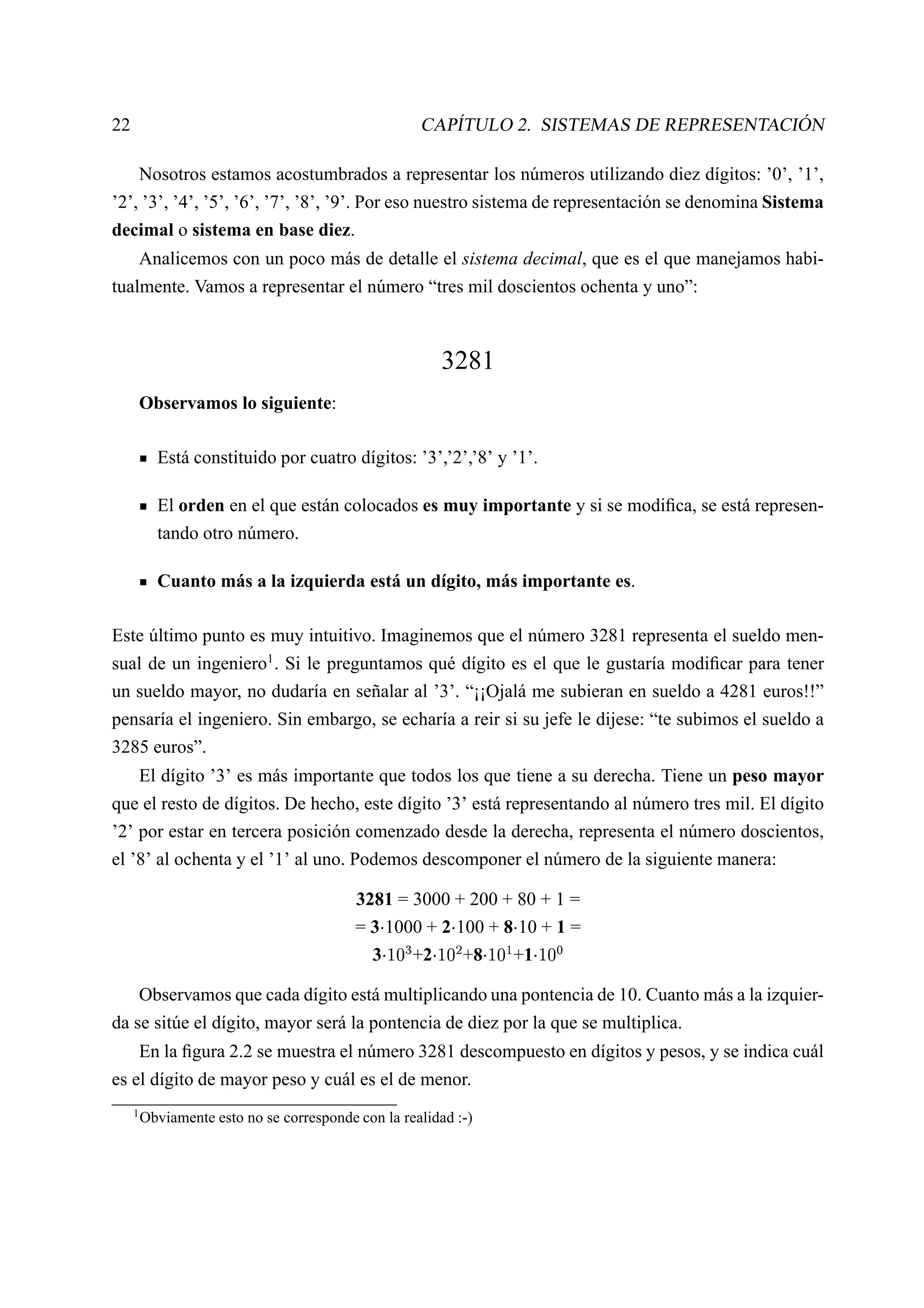 22                                                         CAPÍTULO 2. SISTEMAS DE REPRESENTACIÓN

         Nosotros estamos acostumbrados a representar los números utilizando diez dígitos: ’0’, ’1’,
’2’, ’3’, ’4’, ’5’, ’6’, ’7’, ’8’, ’9’. Por eso nuestro sistema de representación se denomina Sistema
decimal o sistema en base diez.
         Analicemos con un poco más de detalle el sistema decimal, que es el que manejamos habi-
tualmente. Vamos a representar el número “tres mil doscientos ochenta y uno”:



                                                                3281
         Observamos lo siguiente:

           Está constituido por cuatro dígitos: ’3’,’2’,’8’ y ’1’.

           El orden en el que están colocados es muy importante y si se modiﬁca, se está represen-
           tando otro número.

           Cuanto más a la izquierda está un dígito, más importante es.

Este último punto es muy intuitivo. Imaginemos que el número 3281 representa el sueldo men-
sual de un ingeniero1 . Si le preguntamos qué dígito es el que le gustaría modiﬁcar para tener
un sueldo mayor, no dudaría en señalar al ’3’. “¡¡Ojalá me subieran en sueldo a 4281 euros!!”
pensaría el ingeniero. Sin embargo, se echaría a reir si su jefe le dijese: “te subimos el sueldo a
3285 euros”.
         El dígito ’3’ es más importante que todos los que tiene a su derecha. Tiene un peso mayor
que el resto de dígitos. De hecho, este dígito ’3’ está representando al número tres mil. El dígito
’2’ por estar en tercera posición comenzado desde la derecha, representa el número doscientos,
el ’8’ al ochenta y el ’1’ al uno. Podemos descomponer el número de la siguiente manera:

                                           3281 = 3000 + 200 + 80 + 1 =
                                           = 3 1000 + 2 100 + 8 10 + 1 =
                                                                             




                                             3    +2
                                                    ¥£¡
                                                   ¤ ¢  
                                                         +8  




                                                               +1
                                                             ¥£¡
                                                            ¦ ¢      ¨£¡
                                                                    § ¢          ¥©
                                                                                 ¢  



         Observamos que cada dígito está multiplicando una pontencia de 10. Cuanto más a la izquier-
da se sitúe el dígito, mayor será la pontencia de diez por la que se multiplica.
         En la ﬁgura 2.2 se muestra el número 3281 descompuesto en dígitos y pesos, y se indica cuál
es el dígito de mayor peso y cuál es el de menor.
     1
         Obviamente esto no se corresponde con la realidad :-)
 