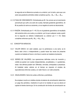 la segunda es la diferencia sumada a su anterior; por lo tanto, para que una
serie sea gradiente aritmético debe cumplirse que An – An-1 = An-1 – An-2
4.1.10 TASA DE CRECIMIENTO. Simbolizada por K. Se conoce así al crecimiento
porcentual que sufre una serie de cuotas, llamada gradiente geométrico. Si
K es positivo la serie es creciente y si es negativo la serie es decreciente.
4.1.11 RAZÓN. Simbolizada por 1 + K. Es en el gradiente geométrico el resultado
del cociente entre una cuota y su anterior, por lo que cualquier cuota a partir
de la segunda se obtiene multiplicando su anterior por 1 + K. Debe
cumplirse entonces que An / An-1 = An-1 / An-2
4.2 CONCEPTOS BÁSICOS.
4.2.1 VALOR ÚNICO. Un valor aislado, que no pertenezca a una serie, se le
llama valor único o independiente y puede hacer las veces de presente
cuando se traslada al futuro o de futuro cuando se traslada al presente.
4.2.2 SERIES DE VALORES. Las operaciones definidas como de inversión y
crédito se pactan con cuotas independientes, anualidades y / o gradientes,
estas dos últimas pueden ser: Diferidas, vencidas, anticipadas o perpetuas.
Al trasladar estos valores en el tiempo se requiere el empleo de
equivalencias entre las cuotas y un valor futuro o un valor presente.
4.2.3 ANUALIDADES. Serie de cuotas uniformes y periódicas.
Se emplean mucho en créditos donde el sistema de amortización determina
un pago fijo periódico, mediante el cual en la medida en que se abona al
capital el interés disminuye. En la constitución de fondos de amortización se
16
 