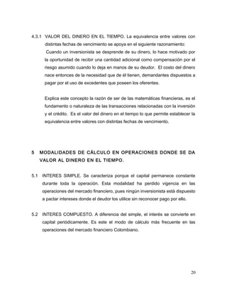 4.3.1 VALOR DEL DINERO EN EL TIEMPO. La equivalencia entre valores con
distintas fechas de vencimiento se apoya en el siguiente razonamiento:
Cuando un inversionista se desprende de su dinero, lo hace motivado por
la oportunidad de recibir una cantidad adicional como compensación por el
riesgo asumido cuando lo deja en manos de su deudor. El costo del dinero
nace entonces de la necesidad que de él tienen, demandantes dispuestos a
pagar por el uso de excedentes que poseen los oferentes.
Explica este concepto la razón de ser de las matemáticas financieras, es el
fundamento o naturaleza de las transacciones relacionadas con la inversión
y el crédito. Es el valor del dinero en el tiempo lo que permite establecer la
equivalencia entre valores con distintas fechas de vencimiento.
5 MODALIDADES DE CÁLCULO EN OPERACIONES DONDE SE DA
VALOR AL DINERO EN EL TIEMPO.
5.1 INTERES SIMPLE. Se caracteriza porque el capital permanece constante
durante toda la operación. Esta modalidad ha perdido vigencia en las
operaciones del mercado financiero, pues ningún inversionista está dispuesto
a pactar intereses donde el deudor los utilice sin reconocer pago por ello.
5.2 INTERES COMPUESTO. A diferencia del simple, el interés se convierte en
capital periódicamente. Es este el modo de cálculo más frecuente en las
operaciones del mercado financiero Colombiano.
20
 
