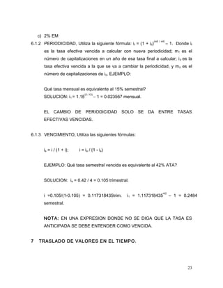 c) 2% EM
6.1.2 PERIODICIDAD, Utiliza la siguiente fórmula: if = (1 + i0)
(m0 / mf)
– 1. Donde if
es la tasa efectiva vencida a calcular con nueva periodicidad; mf es el
número de capitalizaciones en un año de esa tasa final a calcular; i0 es la
tasa efectiva vencida a la que se va a cambiar la periodicidad, y m0 es el
número de capitalizaciones de i0. EJEMPLO:
Qué tasa mensual es equivalente al 15% semestral?
SOLUCION: i1 = 1.15
(2 / 12)
– 1 = 0.023567 mensual.
EL CAMBIO DE PERIODICIDAD SOLO SE DA ENTRE TASAS
EFECTIVAS VENCIDAS.
6.1.3 VENCIMIENTO, Utiliza las siguientes fórmulas:
ia = i / (1 + i); i = ia / (1 - ia)
EJEMPLO: Qué tasa semestral vencida es equivalente al 42% ATA?
SOLUCION: ia = 0.42 / 4 = 0.105 trimestral.
i =0.105/(1-0.105) = 0.117318435trim. i1 = 1.117318435
4/2
– 1 = 0.2484
semestral.
NOTA: EN UNA EXPRESION DONDE NO SE DIGA QUE LA TASA ES
ANTICIPADA SE DEBE ENTENDER COMO VENCIDA.
7 TRASLADO DE VALORES EN EL TIEMPO.
23
 