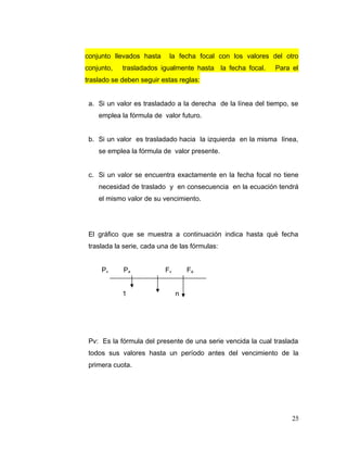 conjunto llevados hasta la fecha focal con los valores del otro
conjunto, trasladados igualmente hasta la fecha focal. Para el
traslado se deben seguir estas reglas:
a. Si un valor es trasladado a la derecha de la línea del tiempo, se
emplea la fórmula de valor futuro.
b. Si un valor es trasladado hacia la izquierda en la misma línea,
se emplea la fórmula de valor presente.
c. Si un valor se encuentra exactamente en la fecha focal no tiene
necesidad de traslado y en consecuencia en la ecuación tendrá
el mismo valor de su vencimiento.
El gráfico que se muestra a continuación indica hasta qué fecha
traslada la serie, cada una de las fórmulas:
Pv Pa Fv Fa
1 n
Pv: Es la fórmula del presente de una serie vencida la cual traslada
todos sus valores hasta un período antes del vencimiento de la
primera cuota.
25
 