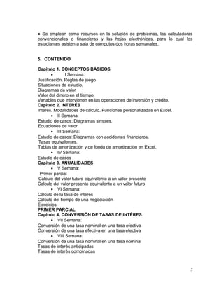 ● Se emplean como recursos en la solución de problemas, las calculadoras
convencionales o financieras y las hojas electrónicas, para lo cual los
estudiantes asisten a sala de cómputos dos horas semanales.
5. CONTENIDO
Capitulo 1. CONCEPTOS BÁSICOS
• I Semana:
Justificación. Reglas de juego
Situaciones de estudio.
Diagramas de valor
Valor del dinero en el tiempo
Variables que intervienen en las operaciones de inversión y crédito.
Capitulo 2. INTERÉS
Interés. Modalidades de cálculo. Funciones personalizadas en Excel.
• II Semana:
Estudio de casos: Diagramas simples.
Ecuaciones de valor.
• III Semana:
Estudio de casos: Diagramas con accidentes financieros.
Tasas equivalentes.
Tablas de amortización y de fondo de amortización en Excel.
• IV Semana:
Estudio de casos
Capitulo 3. ANUALIDADES
• V Semana:
Primer parcial
Calculo del valor futuro equivalente a un valor presente
Calculo del valor presente equivalente a un valor futuro
• VI Semana:
Calculo de la tasa de interés
Calculo del tiempo de una negociación
Ejercicios
PRIMER PARCIAL
Capitulo 4. CONVERSIÓN DE TASAS DE INTÉRES
• VII Semana:
Conversión de una tasa nominal en una tasa efectiva
Conversión de una tasa efectiva en una tasa efectiva
• VIII Semana:
Conversión de una tasa nominal en una tasa nominal
Tasas de interés anticipadas
Tasas de interés combinadas
3
 