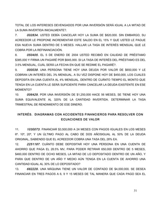 TOTAL DE LOS INTERESES DEVENGADOS POR UNA INVERSIÓN SERÁ IGUAL A LA MITAD DE
LA SUMA INVERTIDA INICIALMENTE?.
7. 002834. USTED DEBÍA CANCELAR HOY LA SUMA DE $820,000. SIN EMBARGO, SU
ACREEDOR LE PROPONE INCREMENTAR ESTE SALDO EN EL 15% Y QUE USTED LE PAGUE
ESA NUEVA SUMA DENTRO DE 5 MESES. HALLAR LA TASA DE INTERÉS MENSUAL QUE LE
COBRA POR LA REFINANCIACIÓN.
8. 050405. EL 5 DE ENERO DE 2004 USTED RECIBIÓ EN CALIDAD DE PRÉSTAMO
$385,000 Y FIRMA UN PAGARÉ POR $645,000. SI LA TASA DE INTERÉS DEL PRÉSTAMO ES DEL
3.5% MENSUAL, CUÁL SERÁ LA FECHA EN QUE SE REDIME EL PAGARÉ?.
9. 000038. UNA PERSONA TIENE HOY UNA DEUDA POR VALOR DE $650,000 Y LE
COBRAN UN INTERÉS DEL 3% MENSUAL. A SU VEZ DISPONE HOY DE $450,000, LOS CUALES
DEPOSITA EN UNA CUENTA AL 4% MENSUAL. DENTRO DE CUÁNTO TIEMPO EL MONTO QUE
TENGA EN LA CUENTA LE SERÁ SUFICIENTE PARA CANCELAR LA DEUDA EXISTENTE EN ESE
MOMENTO?
10. 006429. POR UNA INVERSIÓN DE $1,250,000 HACE 56 MESES, SE TIENE HOY UNA
SUMA EQUIVALENTE AL 320% DE LA CANTIDAD INVERTIDA. DETERMINAR LA TASA
TRIMESTRAL DE RENDIMIENTO DE ESE DINERO.
INTERÉS. DIAGRAMAS CON ACCIDENTES FINANCIEROS PARA RESOLVER CON
ECUACIONES DE VALOR
11. 1030073. FINANCIAR $3,500,000 A 24 MESES CON PAGOS IGUALES EN LOS MESES
6º. 10º, 20º, Y UN ÚLTIMO PAGO AL CABO DE DOS AÑOSIGUAL AL 50% DE LA DEUDA
ORIGINAL, SABIENDO QUE EL ACREEDOR COBRA UNA TASA DEL 28% EA.
12. 2251187. CUÁNTO DEBE DEPOSITAR HOY UNA PERSONA EN UNA CUENTA DE
AHORRO QUE PAGA EL 28.5% MV, PARA PODER RETIRAR 650,000 DENTRO DE 5 MESES,
$460,000 DENTRO DE OCHO MESES, LA MITAD DE LO DEPOSITADO DENTRO DE UN AÑO, Y
PARA QUE DENTRO DE UN AÑO Y MEDIO AÚN TENGA EN LA CUENTA DE AHORRO UNA
CANTIDAD IGUAL AL 30% DE LO DEPOSITADO?
13. 682229. UNA MÁQUINA TIENE UN VALOR DE CONTADO DE $4,000,000. SE DESEA
FINANCIAR EN TRES PAGOS A 6, 9 Y 15 MESES DE TAL MANERA QUE CADA PAGO SEA EL
31
 