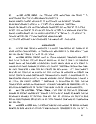 20. 162680.163255.163013. UNA PERSONA DEBE AMORTIZAR UNA DEUDA Y EL
ACREEDOR LE PROPONE LOS TRES PLANES SIGUIENTES:
PLAN A: CUATRO CUOTAS MENSUALES DE $45.000 CADA UNA, DEBIENDO PAGAR LA
PRIMERA DENTRO DE 3 MESES Y UN INTERÉS DEL 28% NOMINAL TRIMESTRAL.
PLAN B: TRES PAGOS ASI: $50.000 DENTRO DE DOS MESES, $60.000 DENTRO DE CUATRO
MESES Y $70.000 DENTRO DE SEIS MESES. TASA DE INTERÉS EL 30% NOMINAL SEMESTRAL.
PLAN C: CUATRO PAGOS ASI: $50.000 EN LOS MESES 3 Y 4 Y $40.000 EN LOS MESES 5 Y 6.
TASA DE INTERÉS DEL 27.5% CAPITALIZABLE MENSUALMENTE.
USTED DEBE ASESORAR AL DEUDOR SOBRE EL PLAN QUE MÁS LE CONVIENE.
ANUALIDADES
21. 573241. UNA PERSONA ADQUIERE $10,000,000 FINANCIADOS ASÍ: PLAZO DE 10
AÑOS, CUOTAS TRIMESTRALES, LA PRIMERA CON VENCIMIENTO EN SEIS MESES Y TASA
DEL 18% ATV, DETERMINE EL VALOR DE LOS PAGOS
22. 4446641, 8256791, 5021717. HACE UN AÑO AL COMPRAR FINANCIADO UN ACTIVO
FIJO CUYO VALOR DE CONTADO ERA DE $30,000,000, SE PACTÓ CON EL DISTRIBUIDOR
PAGAR BAJO LAS SIGUIENTES CONDICIONES: CUOTA INICIAL IGUAL AL 25% SOBRE EL
VALOR DE CONTADO, PLAZO DE 18 MESES, SEIS CUOTAS TRIMESTRALES IGUALES AL FINAL
DE CADA TRIMESTRE Y UNA TASA DE INTERÉS DEL 22% ANUAL. HOY, EXACTAMENTE
DESPUÉS DE CANCELAR LA CUARTA DE ESAS CUOTAS, SE ADQUIERE A CRÉDITO UN
NUEVO EQUIPO AL MISMO DISTRIBUIDOR POR VALOR DE $4,500,000. EL ACREEDOR CON EL
FIN DE HACER UNA SOLA CUENTA, SUMA EL VALOR DEL NUEVO CRÉDITO CON EL SALDO A
LA FECHA DEL PRIMER CRÉDITO Y DISTRIBUYE EL RESULTADO EN TRES CUOTAS
TRIMESTRALES IGUALES, LA PRIMERA CON VENCIMIENTO DENTRO DE SEIS MESES, CON EL
25% ANUAL DE INTERESES. SE PIDE DETERMINAR EL VALOR DE LAS NUEVAS CUOTAS.
23. 2831168, 26320595, 767047, 2064121. PARA EFECTOS CONTABLES DETERMINE
CUÁNTO SE DESTINA A INTERESES Y CUÁNTO A CAPITAL DE LA QUINTA DE QUINCE CUOTAS
MENSUALES IGUALES ANTICIPADAS CON LAS QUE SE CANCELA UN CRÉDITO POR
$35,000,000 RECIBIDO EL DÍA DE HOY, SI SE PACTA PAGARLO CON TASA DE FINANCIACIÓN
DEL 36% ATV.
24. 4566326, 890856. CON EL PROPÓSITO DE REUNIR LA SUMA DE $50,000,000 PARA
DENTRO DE DIEZ MESES SE CONSITUYE UN FONDO CON RENDIMIENTO DEL 24% AMV. EL
33
 