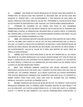 30. 1256522. UNA SERIE DE PAGOS MENSUALES DE $25,000 CADA MES DURANTE EL
PRIMER AÑO, DE $26,000 CADA MES DURANTE EL SEGUNDO AÑO, DE $27,000 CADA MES
DURANTE EL TERCER AÑO Y ASÍ SUCESIVAMENTE Y POR ESPACIO DE DIEZ AÑOS, SE
DESEA CANCELAR CON PAGO ÚNICO EL DIA DE HOY. DETERMINE EL VALOR DE ÉSTE PAGO
SI LOS VALORES SE DESCUENTAN A UNA TASA DEL 24% CAPITALIZABLE MENSUALMENTE.
31. 17109104. DE AHORRAR EN UN FONDO QUE PAGA EL 29% LIQUIDABLE
TRIMESTRALMENTE, PARTE DE UNA RENTA MENSUAL DE $10,000 000 ASÍ: AL PRINCIPIO DEL
PRIMER MES LA MITAD, AL PRINCIPIO DEL SEGUNDO MES LA CUARTA PARTE, AL PRINCIPIO
DEL TERCER MES LA OCTAVA PARTE Y ASÍ SUCESIVAMENTE DURANTE DOS AÑOS. HALLAR
LA CANTIDAD QUE TENDRÁ AHORRADA AL FINAL.
32. 1866. UNA PERSONA NECESITA REUNIR $6,500,000 PARA DENTRO DE CINCO AÑOS,
CON TAL FIN ABRE UNA CUENTA EL DIA DE HOY EN UNA CORPORACIÓN QUE LE PAGA EL
30% AMV. LA CUENTA LA INICIA CON UN DEPÓSITO DE $350,000 Y LUEGO DEPÓSITOS ASÍ: $R
DENTRO DE CINCO MESES, $2R DENTRO DE SEIS MESES, $3R DENTRO DE SIETE MESES, Y
ASÍ SUCESIVAMENTE. HALLAR EL VALOR DE R PARA QUE DENTRO DE CINCO AÑOS SE
TENGA LA SUMA DESEADA.
33. 149792. QUÉ PAGO ÚNICO REALIZADO EL DÍA DE HOY REEMPLAZA AL 32% ANUAL
UNA SERIE DE VALORES MENSUALES LOS CUALES VENCEN DESDE HOY CON UN PAGO DE
$5,000 Y AUMENTAN EN UNA CANTIDAD FIJA DE DINERO HASTA LLEGAR A $11,000 DENTRO
DE DOCE MESES, A PARTIR DE ALLÍ DISMINUYEN EN OTRA SUMA FIJA DE DINERO HASTA
LLEGAR A $7,400 DIEZ MESES MÁS TARDE?.
34. 8431. UNA PERSONA DEBERÍA CANCELAR UNA DEUDA MEDIANTE CUOTAS
MENSUALES IGUALES DE $12,500 CADA UNA Y DURANTE CUATRO AÑOS CON UNA TASA DE
INTERÉS DEL 22% NOMINAL MENSUAL. ELLA DESEA SUSTITUIR LOS PAGOS ANTERIORES
POR CUOTAS MENSUALES VARIABLES QUE AUMENTEN CADA MES EN EL 2% DURANTE EL
MISMO TIEMPO, PERO PARA ESTE CASO CON TASA DE INTERÉS DEL 24% NOMINAL
MENSUAL. HALLAR EL VALOR DE LA PRIMERA CUOTA.
35. 341494. FINANCIAR UNA DEUDA DE $8,000,000 DE HOY, EN TREINTA Y SEIS CUOTAS
MENSUALES SABIENDO QUE LA PRIMERA DEBE PAGARSE DENTRO DE SEIS MESES Y DE
ALLÍ EN ADELANTE LAS CUOTAS AUMENTARÁN EN EL 3% CADA MES HASTA LA VIGÉSIMA
CUOTA Y A PARTIR DE ESE MOMENTO LAS CUOTAS PERMANECERÁN CONSTANTES. LA
35
 