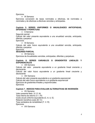 Ejercicios
• IX Semana:
Ejercicios conversión de tasas nominales a efectivas, de nominales a
nominales y de efectivas a efectivas vencidas y anticipadas.
Capitulo 5. SERIES UNIFORMES O ANUALIDADES ANTICIPADAS,
DIFERIDAS Y PERPETUAS
• X Semana:
Segundo parcial
Calculo del valor presente equivalente a una anualidad vencida, anticipada,
diferida y perpetua
Ejercicios
• XI Semana:
Calculo del valor futuro equivalente a una anualidad vencida, anticipada,
diferida y perpetua
Ejercicios
SEGUNDO PARCIAL
• XII Semana:
Ejercicios de Anualidades vencidas, anticipadas, diferidas y perpetuas.
Capitulo 6. SERIES VARIABLES O GRADIENTES LINEALES Y
EXPONENCIALES
• XIII Semana:
Calculo del valor presente equivalente a un gradiente lineal creciente y
decreciente
Calculo del valor futuro equivalente a un gradiente lineal creciente y
decreciente
• XIV Semana:
Calculo del valor presente equivalente a un gradiente exponencial
Calculo del valor futuro equivalente a un gradiente exponencial
Ejercicios de gradientes lineales y exponenciales
Ejercicios
Capitulo 7 . INDICES PARA EVALUAR ALTERNATIVAS DE INVERSIÓN
• XV Semana:
Valor presente Neto (V. P. N)
Tasa interna de retorno (T. I. R)
Costo anual uniforme equivalente (C. A. U. E)
Relación beneficio-costo (B / C)
Tasa verdadera de rentabilidad (T. V. R)
Ejercicios
• XVI Semana:
4
 
