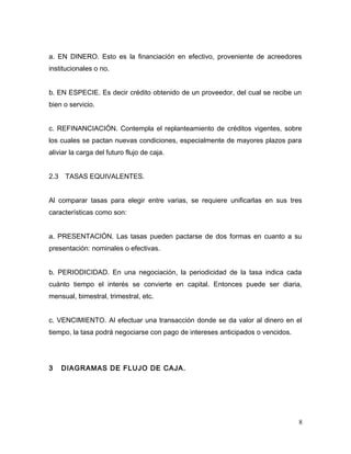 a. EN DINERO. Esto es la financiación en efectivo, proveniente de acreedores
institucionales o no.
b. EN ESPECIE. Es decir crédito obtenido de un proveedor, del cual se recibe un
bien o servicio.
c. REFINANCIACIÓN. Contempla el replanteamiento de créditos vigentes, sobre
los cuales se pactan nuevas condiciones, especialmente de mayores plazos para
aliviar la carga del futuro flujo de caja.
2.3 TASAS EQUIVALENTES.
Al comparar tasas para elegir entre varias, se requiere unificarlas en sus tres
características como son:
a. PRESENTACIÓN. Las tasas pueden pactarse de dos formas en cuanto a su
presentación: nominales o efectivas.
b. PERIODICIDAD. En una negociación, la periodicidad de la tasa indica cada
cuánto tiempo el interés se convierte en capital. Entonces puede ser diaria,
mensual, bimestral, trimestral, etc.
c. VENCIMIENTO. Al efectuar una transacción donde se da valor al dinero en el
tiempo, la tasa podrá negociarse con pago de intereses anticipados o vencidos.
3 DIAGRAMAS DE FLUJO DE CAJA.
8
 