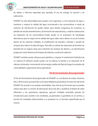 [ABASTECIMIENTO DE AGUA Y ALCANTARILLADO] 31 de mayo de 2013
UNIVERSIDAD PRIVADA DE TACNA Página 13
de tablas, e informes especiales (por ejemplo, el uso de energía, la reacción y de
calibración).
EPANET ha sido desarrollado para ayudar a los ingenieros y a las empresas de agua a
mantener y mejorar la calidad del agua suministrada a los consumidores a través de
sistemas de distribución. Se puede utilizar para diseñar programas de muestreo, la
pérdida de estudio desinfectante y la formación de subproductos, y realizar evaluaciones
de exposición de los consumidores. Puede ayudar en la evaluación de estrategias
alternativas para la mejora de la calidad del agua, tales como alterar el uso de fuentes
dentro de los sistemas múltiples, la modificación de bombeo y llenado / vaciado de
tanques para reducir la edad del agua. Para ello se utilizan las estaciones de bombeo de
desinfección en lugares clave para mantener los residuos de destino, y la planificación
programas costo-efectivos de limpieza de tuberías y sustitución selectiva.
EPANET también puede utilizarse para planificar y mejorar el rendimiento hidráulico de
un sistema. El software puede ayudar con la tubería, la bomba y la colocación de la
válvula y el tamaño; minimización de la energía, análisis de flujo de fuego, los estudios de
vulnerabilidad y capacitación de los operadores.
Kit de herramientas del programador
El Kit de herramientas del programador de EPANET es una librería de enlace dinámico
(DLL) de funciones que permiten a los desarrolladores personalizar el motor de cálculo de
EPANET de acuerdo a sus propias necesidades. Hay más de 50 funciones que se pueden
utilizar para abrir un archivo de descripción de la red, leer y modificar el diseño de redes
diferentes y los parámetros operativos, ejecutar múltiples extendido período de
simulaciones para acceder a los resultados, ya generados o guardarlos en un archivo, y
escribir los resultados seleccionados a un presentar en un formato especificado por el
usuario.
 