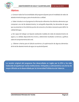[ABASTECIMIENTO DE AGUA Y ALCANTARILLADO] 31 de mayo de 2013
UNIVERSIDAD PRIVADA DE TACNA Página 8
Objetivos:
1.-Conocer todas las funcionalidades del programa Epanet para el modelado de redes de
abastecimiento de agua y para el estudio de su calidad.
2.-Saber introducir en el programa la información referente a los distintos elementos que
componen una red de abastecimiento, la cartografía disponible, las demandas de agua
que se presentan en los distintos puntos de consumo y los datos necesarios para definir la
calidad del agua.
3.-Ser capaz de trabajar con Epanet analizando modelos de redes de abastecimiento de
aguas y su calidad, depurando los errores y obteniendo resultados numéricos y gráficos
sobre el comportamiento de la red.
4.- Obtener criterios para el cálculo económico y la optimización de algunos elementos
de la red de abastecimiento de agua con ayuda de Epanet.
La versión original del programa fue desarrollada en inglés por la EPA y ha sido
traducida al español por varias instituciones. EnEspaña y Latinoamérica una de las de
mayor difusión es la desarrollada por la Universidad Politécnica de Valencia.
 