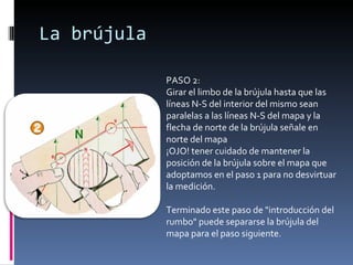 La brújula PASO 2: Girar el limbo de la brújula hasta que las líneas N-S del interior del mismo sean paralelas a las líneas N-S del mapa y la flecha de norte de la brújula señale en norte del mapa ¡OJO! tener cuidado de mantener la posición de la brújula sobre el mapa que adoptamos en el paso 1 para no desvirtuar la medición. Terminado este paso de "introducción del rumbo" puede separarse la brújula del mapa para el paso siguiente. 