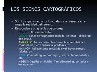 LOS SIGNOS CARTOGRÁFICOS Son los signos mediante los cuales se representa en el mapa la realidad del terreno.  Responden a unas reglas de colores:  BLANCO:  Bosque accesible.  VERDE:  Zonas de vegetación poblada, +intenso + dificultad de carrera. AMARILLO:  Terreno descubierto con buena visibilidad como claros, tierra cultivada, pradera, etc.  MARRÓN:  Relieve como curvas de nivel, hoyos o fosos, taludes, etc.  AZUL:  Zonas de agua como lagos, ríos, pantanos, fuentes etc.  NEGRO: Detalles artificiales. También piedras, cortados y escarpaduras.  