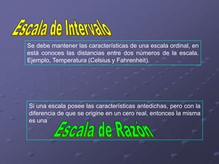 Se debe mantener las características de una escala ordinal, en
está conoces las distancias entre dos números de la escala.
Ejemplo, Temperatura (Celsius y Fahrenheit).




Si una escala posee las características antedichas, pero con la
diferencia de que se origine en un cero real, entonces la misma
es una
 